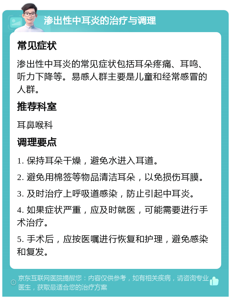 渗出性中耳炎的治疗与调理 常见症状 渗出性中耳炎的常见症状包括耳朵疼痛、耳鸣、听力下降等。易感人群主要是儿童和经常感冒的人群。 推荐科室 耳鼻喉科 调理要点 1. 保持耳朵干燥，避免水进入耳道。 2. 避免用棉签等物品清洁耳朵，以免损伤耳膜。 3. 及时治疗上呼吸道感染，防止引起中耳炎。 4. 如果症状严重，应及时就医，可能需要进行手术治疗。 5. 手术后，应按医嘱进行恢复和护理，避免感染和复发。