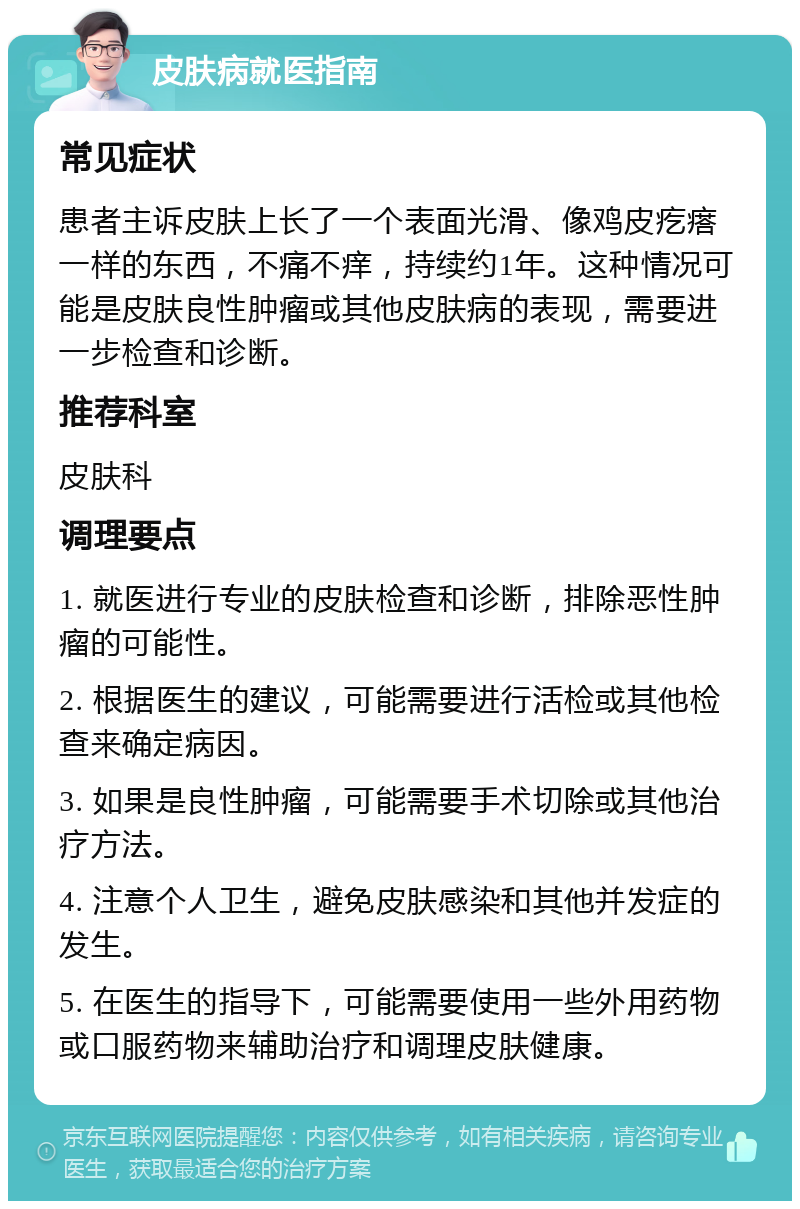 皮肤病就医指南 常见症状 患者主诉皮肤上长了一个表面光滑、像鸡皮疙瘩一样的东西，不痛不痒，持续约1年。这种情况可能是皮肤良性肿瘤或其他皮肤病的表现，需要进一步检查和诊断。 推荐科室 皮肤科 调理要点 1. 就医进行专业的皮肤检查和诊断，排除恶性肿瘤的可能性。 2. 根据医生的建议，可能需要进行活检或其他检查来确定病因。 3. 如果是良性肿瘤，可能需要手术切除或其他治疗方法。 4. 注意个人卫生，避免皮肤感染和其他并发症的发生。 5. 在医生的指导下，可能需要使用一些外用药物或口服药物来辅助治疗和调理皮肤健康。