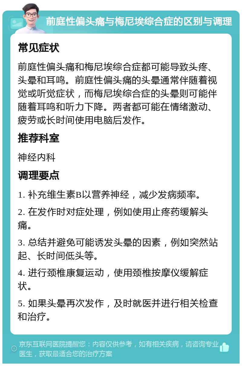 前庭性偏头痛与梅尼埃综合症的区别与调理 常见症状 前庭性偏头痛和梅尼埃综合症都可能导致头疼、头晕和耳鸣。前庭性偏头痛的头晕通常伴随着视觉或听觉症状，而梅尼埃综合症的头晕则可能伴随着耳鸣和听力下降。两者都可能在情绪激动、疲劳或长时间使用电脑后发作。 推荐科室 神经内科 调理要点 1. 补充维生素B以营养神经，减少发病频率。 2. 在发作时对症处理，例如使用止疼药缓解头痛。 3. 总结并避免可能诱发头晕的因素，例如突然站起、长时间低头等。 4. 进行颈椎康复运动，使用颈椎按摩仪缓解症状。 5. 如果头晕再次发作，及时就医并进行相关检查和治疗。