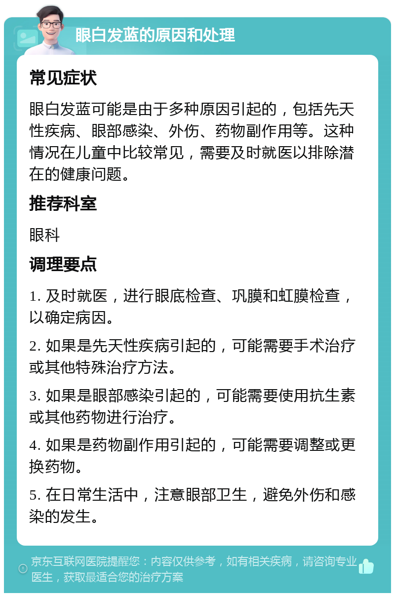 眼白发蓝的原因和处理 常见症状 眼白发蓝可能是由于多种原因引起的，包括先天性疾病、眼部感染、外伤、药物副作用等。这种情况在儿童中比较常见，需要及时就医以排除潜在的健康问题。 推荐科室 眼科 调理要点 1. 及时就医，进行眼底检查、巩膜和虹膜检查，以确定病因。 2. 如果是先天性疾病引起的，可能需要手术治疗或其他特殊治疗方法。 3. 如果是眼部感染引起的，可能需要使用抗生素或其他药物进行治疗。 4. 如果是药物副作用引起的，可能需要调整或更换药物。 5. 在日常生活中，注意眼部卫生，避免外伤和感染的发生。