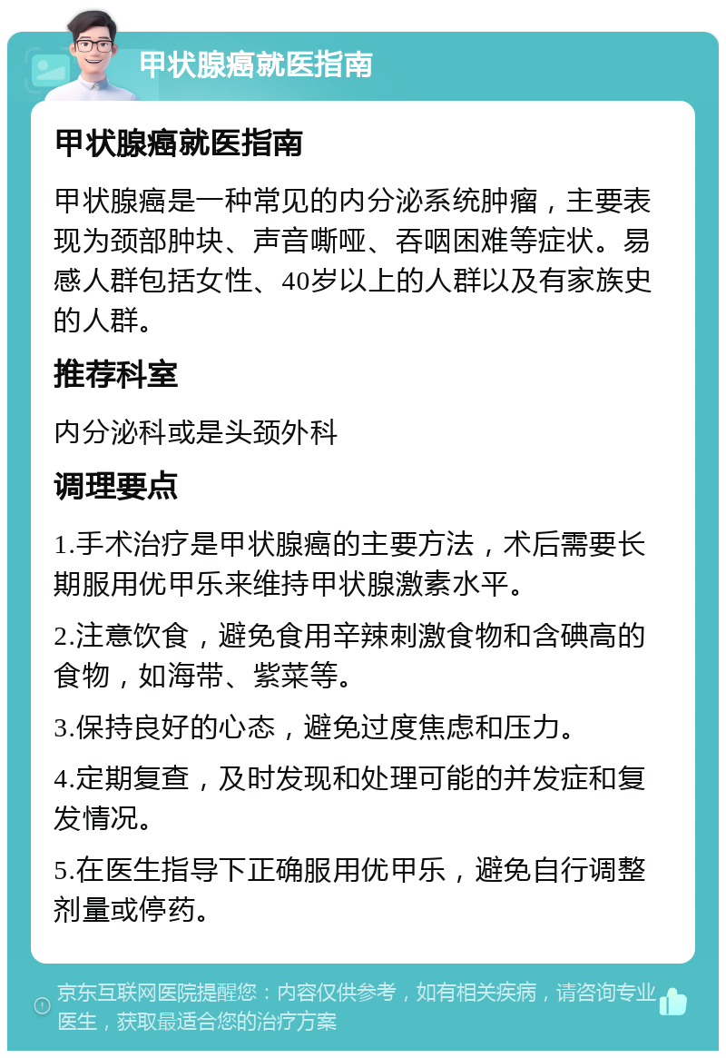 甲状腺癌就医指南 甲状腺癌就医指南 甲状腺癌是一种常见的内分泌系统肿瘤，主要表现为颈部肿块、声音嘶哑、吞咽困难等症状。易感人群包括女性、40岁以上的人群以及有家族史的人群。 推荐科室 内分泌科或是头颈外科 调理要点 1.手术治疗是甲状腺癌的主要方法，术后需要长期服用优甲乐来维持甲状腺激素水平。 2.注意饮食，避免食用辛辣刺激食物和含碘高的食物，如海带、紫菜等。 3.保持良好的心态，避免过度焦虑和压力。 4.定期复查，及时发现和处理可能的并发症和复发情况。 5.在医生指导下正确服用优甲乐，避免自行调整剂量或停药。