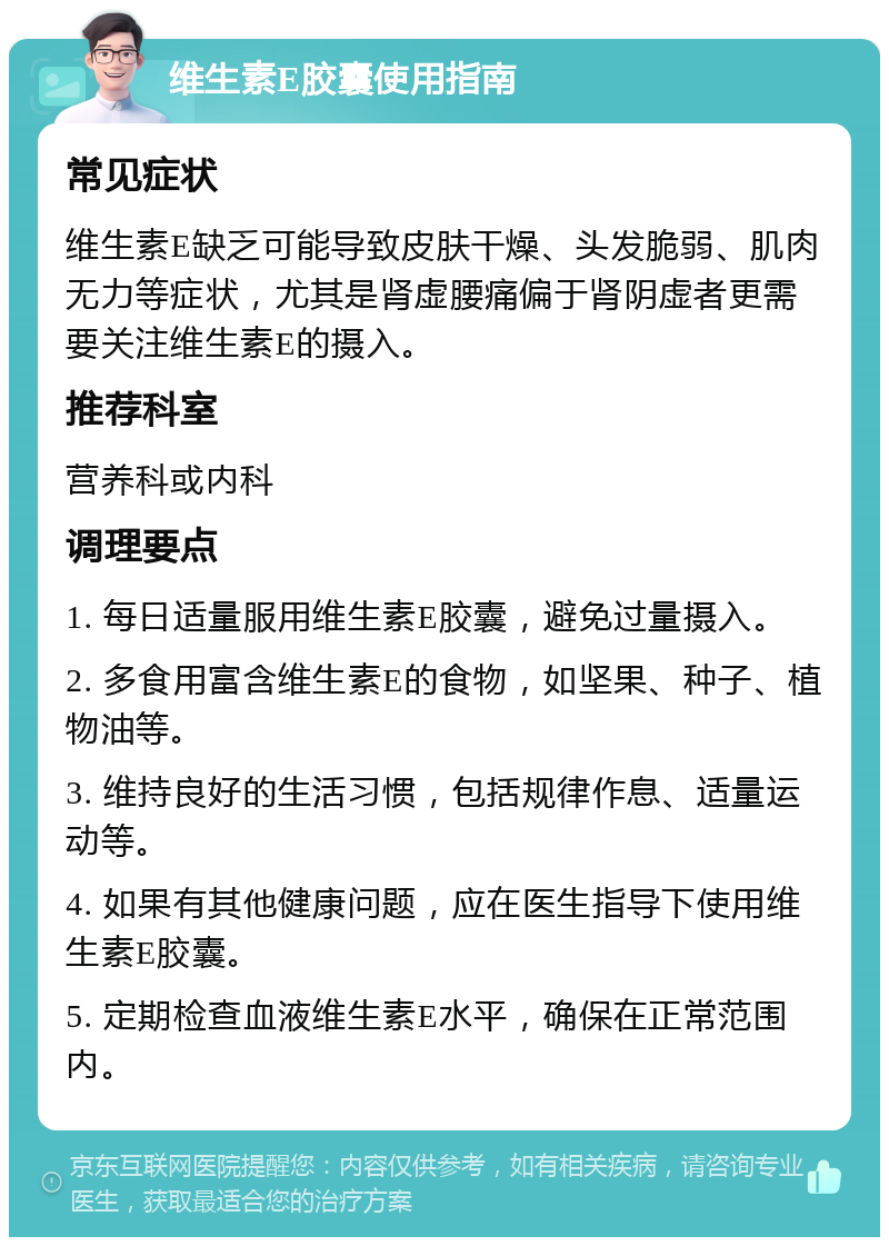 维生素E胶囊使用指南 常见症状 维生素E缺乏可能导致皮肤干燥、头发脆弱、肌肉无力等症状，尤其是肾虚腰痛偏于肾阴虚者更需要关注维生素E的摄入。 推荐科室 营养科或内科 调理要点 1. 每日适量服用维生素E胶囊，避免过量摄入。 2. 多食用富含维生素E的食物，如坚果、种子、植物油等。 3. 维持良好的生活习惯，包括规律作息、适量运动等。 4. 如果有其他健康问题，应在医生指导下使用维生素E胶囊。 5. 定期检查血液维生素E水平，确保在正常范围内。