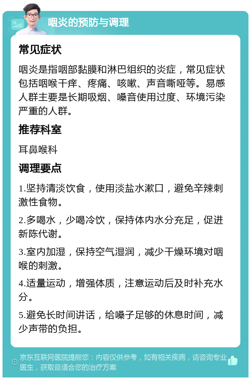 咽炎的预防与调理 常见症状 咽炎是指咽部黏膜和淋巴组织的炎症，常见症状包括咽喉干痒、疼痛、咳嗽、声音嘶哑等。易感人群主要是长期吸烟、嗓音使用过度、环境污染严重的人群。 推荐科室 耳鼻喉科 调理要点 1.坚持清淡饮食，使用淡盐水漱口，避免辛辣刺激性食物。 2.多喝水，少喝冷饮，保持体内水分充足，促进新陈代谢。 3.室内加湿，保持空气湿润，减少干燥环境对咽喉的刺激。 4.适量运动，增强体质，注意运动后及时补充水分。 5.避免长时间讲话，给嗓子足够的休息时间，减少声带的负担。