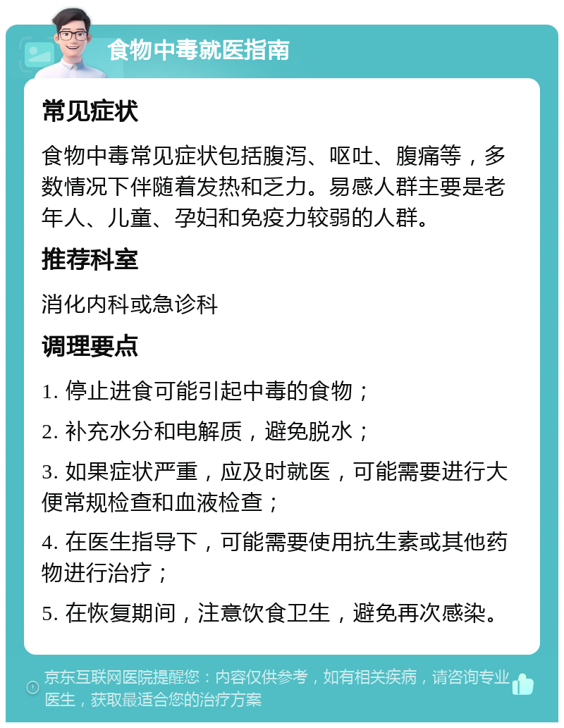 食物中毒就医指南 常见症状 食物中毒常见症状包括腹泻、呕吐、腹痛等，多数情况下伴随着发热和乏力。易感人群主要是老年人、儿童、孕妇和免疫力较弱的人群。 推荐科室 消化内科或急诊科 调理要点 1. 停止进食可能引起中毒的食物； 2. 补充水分和电解质，避免脱水； 3. 如果症状严重，应及时就医，可能需要进行大便常规检查和血液检查； 4. 在医生指导下，可能需要使用抗生素或其他药物进行治疗； 5. 在恢复期间，注意饮食卫生，避免再次感染。