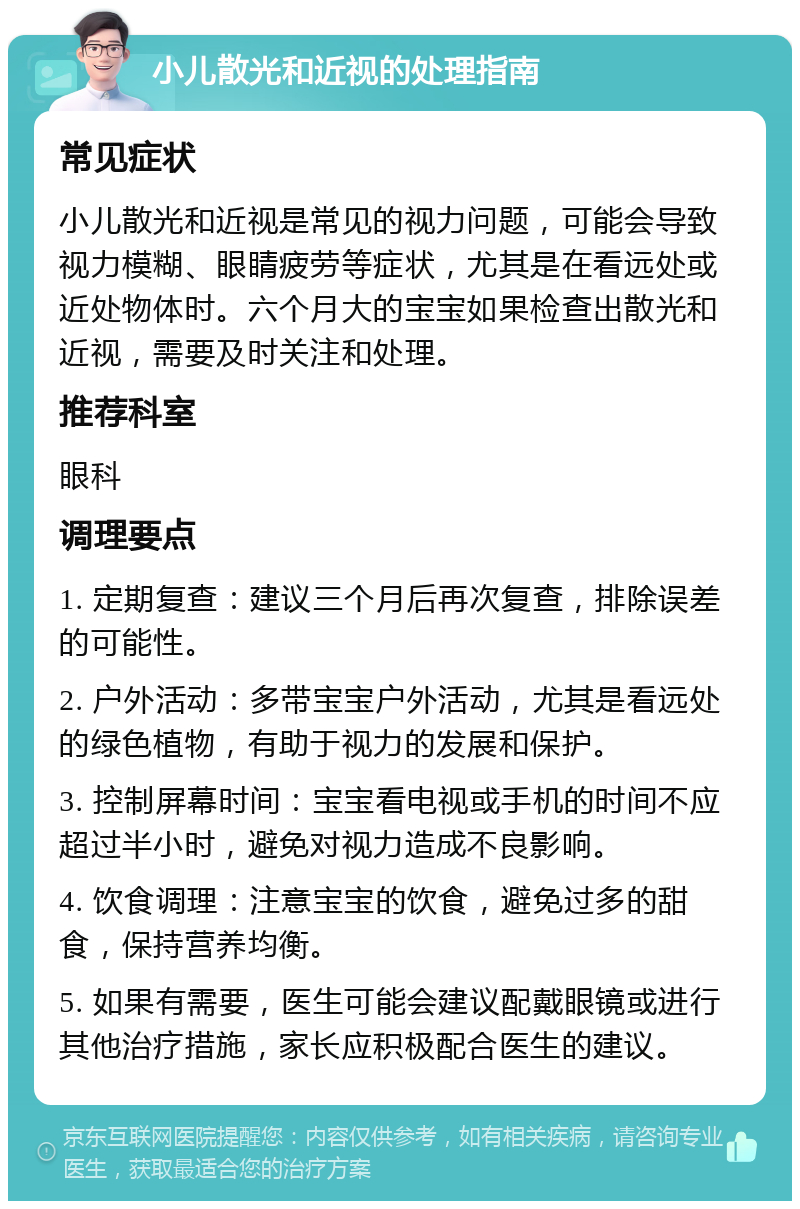 小儿散光和近视的处理指南 常见症状 小儿散光和近视是常见的视力问题，可能会导致视力模糊、眼睛疲劳等症状，尤其是在看远处或近处物体时。六个月大的宝宝如果检查出散光和近视，需要及时关注和处理。 推荐科室 眼科 调理要点 1. 定期复查：建议三个月后再次复查，排除误差的可能性。 2. 户外活动：多带宝宝户外活动，尤其是看远处的绿色植物，有助于视力的发展和保护。 3. 控制屏幕时间：宝宝看电视或手机的时间不应超过半小时，避免对视力造成不良影响。 4. 饮食调理：注意宝宝的饮食，避免过多的甜食，保持营养均衡。 5. 如果有需要，医生可能会建议配戴眼镜或进行其他治疗措施，家长应积极配合医生的建议。