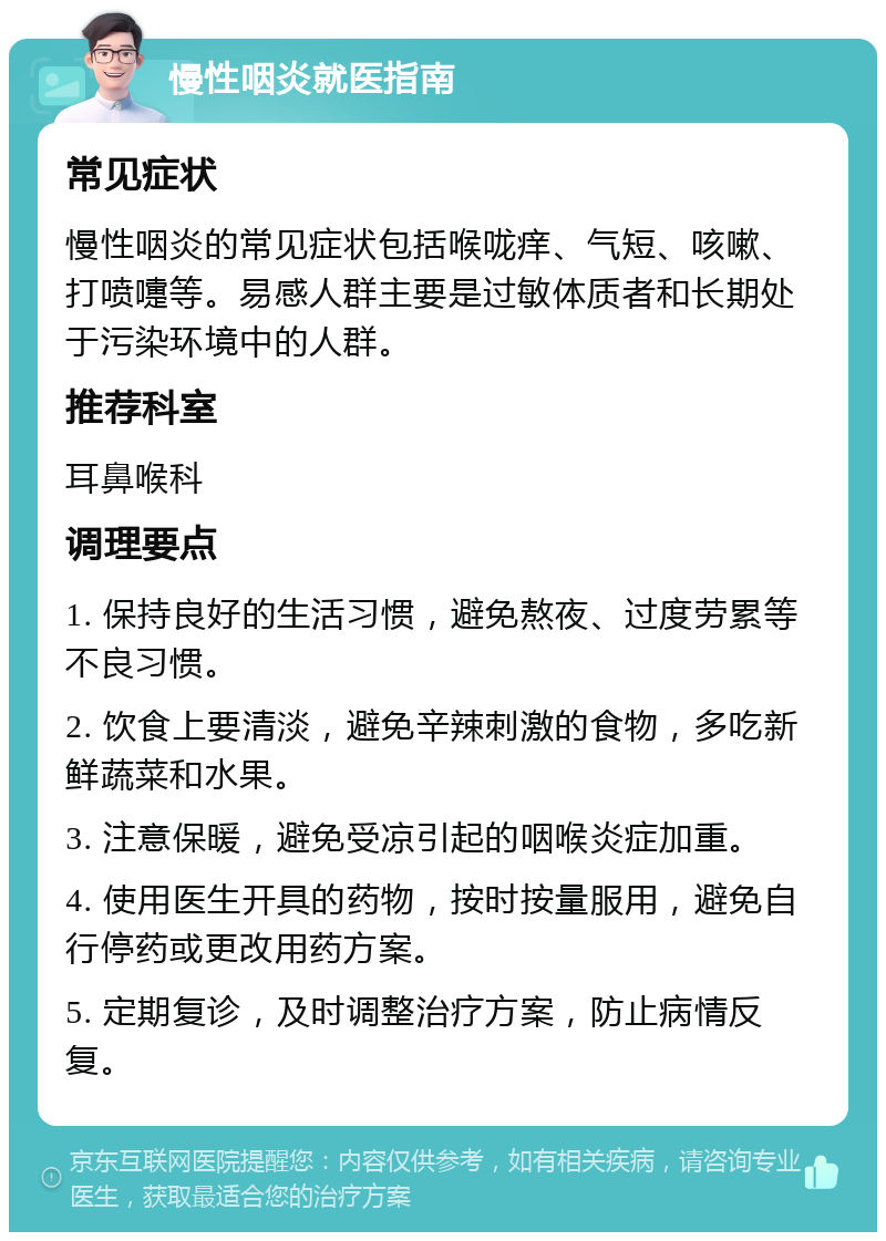 慢性咽炎就医指南 常见症状 慢性咽炎的常见症状包括喉咙痒、气短、咳嗽、打喷嚏等。易感人群主要是过敏体质者和长期处于污染环境中的人群。 推荐科室 耳鼻喉科 调理要点 1. 保持良好的生活习惯，避免熬夜、过度劳累等不良习惯。 2. 饮食上要清淡，避免辛辣刺激的食物，多吃新鲜蔬菜和水果。 3. 注意保暖，避免受凉引起的咽喉炎症加重。 4. 使用医生开具的药物，按时按量服用，避免自行停药或更改用药方案。 5. 定期复诊，及时调整治疗方案，防止病情反复。