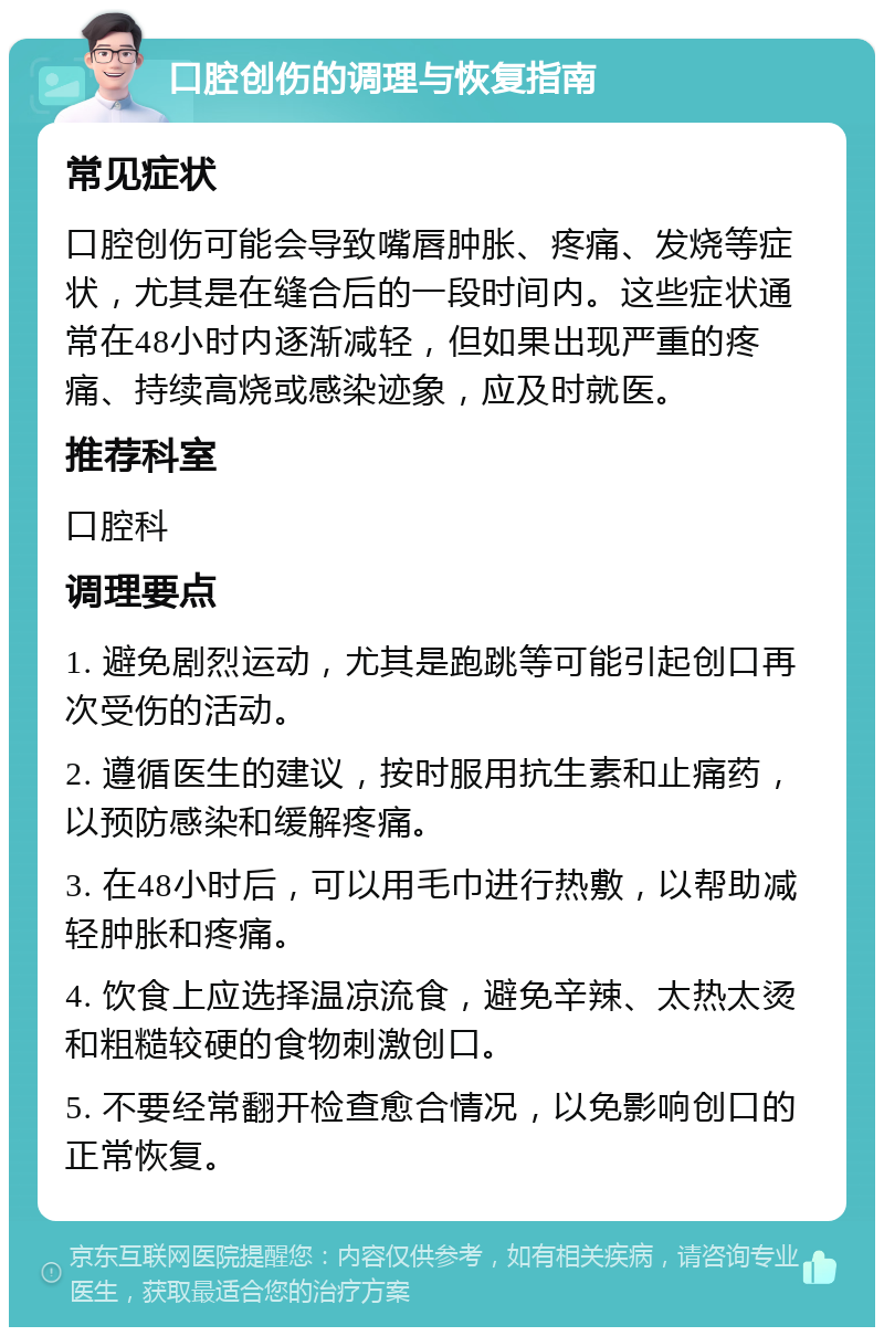 口腔创伤的调理与恢复指南 常见症状 口腔创伤可能会导致嘴唇肿胀、疼痛、发烧等症状，尤其是在缝合后的一段时间内。这些症状通常在48小时内逐渐减轻，但如果出现严重的疼痛、持续高烧或感染迹象，应及时就医。 推荐科室 口腔科 调理要点 1. 避免剧烈运动，尤其是跑跳等可能引起创口再次受伤的活动。 2. 遵循医生的建议，按时服用抗生素和止痛药，以预防感染和缓解疼痛。 3. 在48小时后，可以用毛巾进行热敷，以帮助减轻肿胀和疼痛。 4. 饮食上应选择温凉流食，避免辛辣、太热太烫和粗糙较硬的食物刺激创口。 5. 不要经常翻开检查愈合情况，以免影响创口的正常恢复。