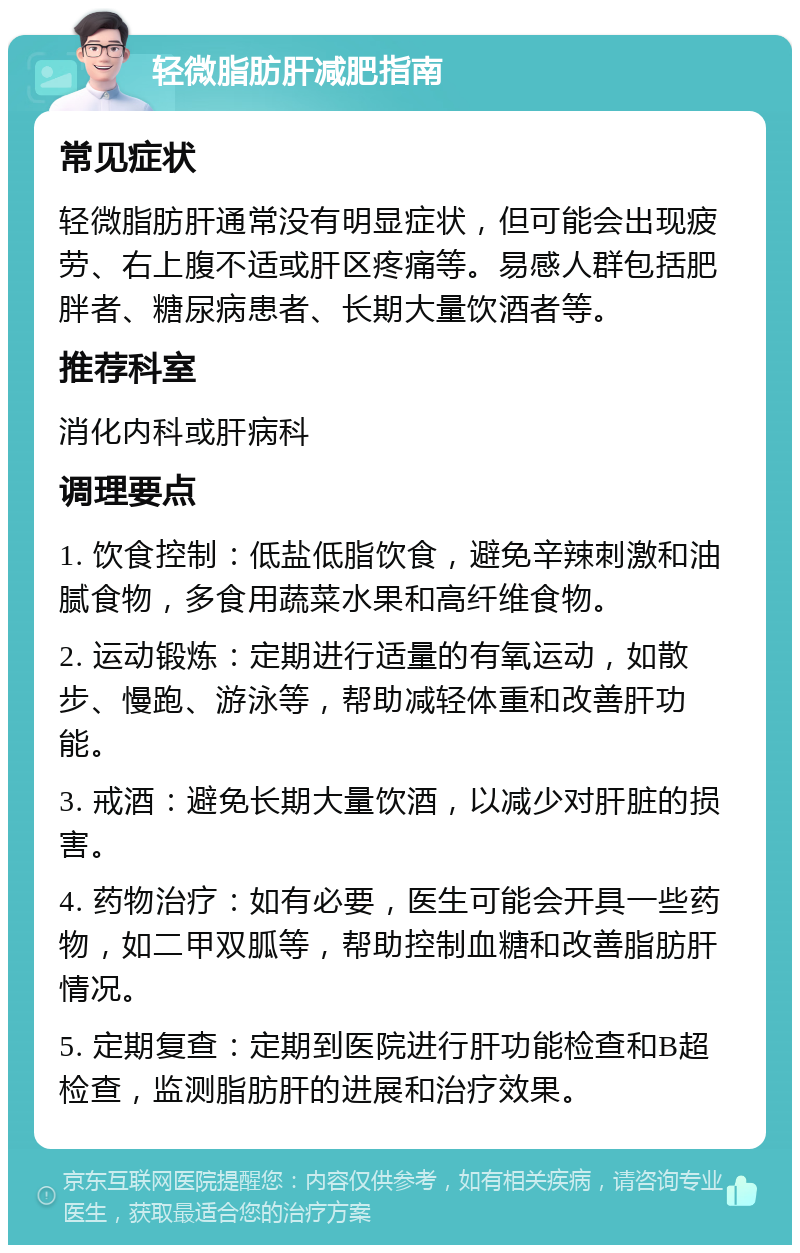 轻微脂肪肝减肥指南 常见症状 轻微脂肪肝通常没有明显症状，但可能会出现疲劳、右上腹不适或肝区疼痛等。易感人群包括肥胖者、糖尿病患者、长期大量饮酒者等。 推荐科室 消化内科或肝病科 调理要点 1. 饮食控制：低盐低脂饮食，避免辛辣刺激和油腻食物，多食用蔬菜水果和高纤维食物。 2. 运动锻炼：定期进行适量的有氧运动，如散步、慢跑、游泳等，帮助减轻体重和改善肝功能。 3. 戒酒：避免长期大量饮酒，以减少对肝脏的损害。 4. 药物治疗：如有必要，医生可能会开具一些药物，如二甲双胍等，帮助控制血糖和改善脂肪肝情况。 5. 定期复查：定期到医院进行肝功能检查和B超检查，监测脂肪肝的进展和治疗效果。