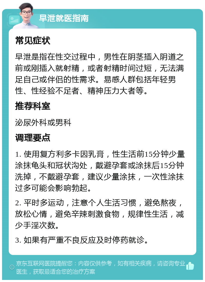 早泄就医指南 常见症状 早泄是指在性交过程中，男性在阴茎插入阴道之前或刚插入就射精，或者射精时间过短，无法满足自己或伴侣的性需求。易感人群包括年轻男性、性经验不足者、精神压力大者等。 推荐科室 泌尿外科或男科 调理要点 1. 使用复方利多卡因乳膏，性生活前15分钟少量涂抹龟头和冠状沟处，戴避孕套或涂抹后15分钟洗掉，不戴避孕套，建议少量涂抹，一次性涂抹过多可能会影响勃起。 2. 平时多运动，注意个人生活习惯，避免熬夜，放松心情，避免辛辣刺激食物，规律性生活，减少手淫次数。 3. 如果有严重不良反应及时停药就诊。