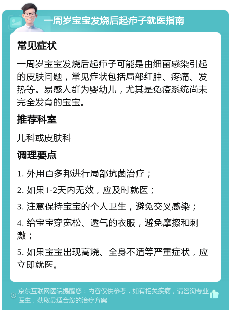 一周岁宝宝发烧后起疖子就医指南 常见症状 一周岁宝宝发烧后起疖子可能是由细菌感染引起的皮肤问题，常见症状包括局部红肿、疼痛、发热等。易感人群为婴幼儿，尤其是免疫系统尚未完全发育的宝宝。 推荐科室 儿科或皮肤科 调理要点 1. 外用百多邦进行局部抗菌治疗； 2. 如果1-2天内无效，应及时就医； 3. 注意保持宝宝的个人卫生，避免交叉感染； 4. 给宝宝穿宽松、透气的衣服，避免摩擦和刺激； 5. 如果宝宝出现高烧、全身不适等严重症状，应立即就医。