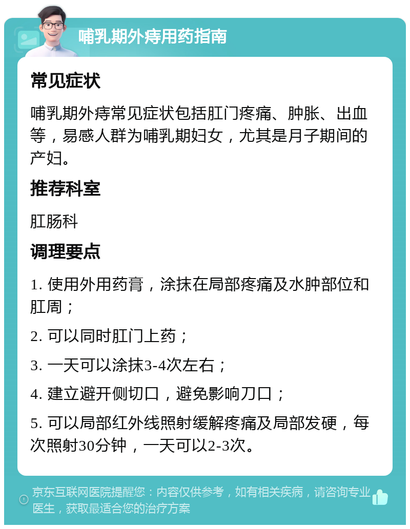 哺乳期外痔用药指南 常见症状 哺乳期外痔常见症状包括肛门疼痛、肿胀、出血等，易感人群为哺乳期妇女，尤其是月子期间的产妇。 推荐科室 肛肠科 调理要点 1. 使用外用药膏，涂抹在局部疼痛及水肿部位和肛周； 2. 可以同时肛门上药； 3. 一天可以涂抹3-4次左右； 4. 建立避开侧切口，避免影响刀口； 5. 可以局部红外线照射缓解疼痛及局部发硬，每次照射30分钟，一天可以2-3次。