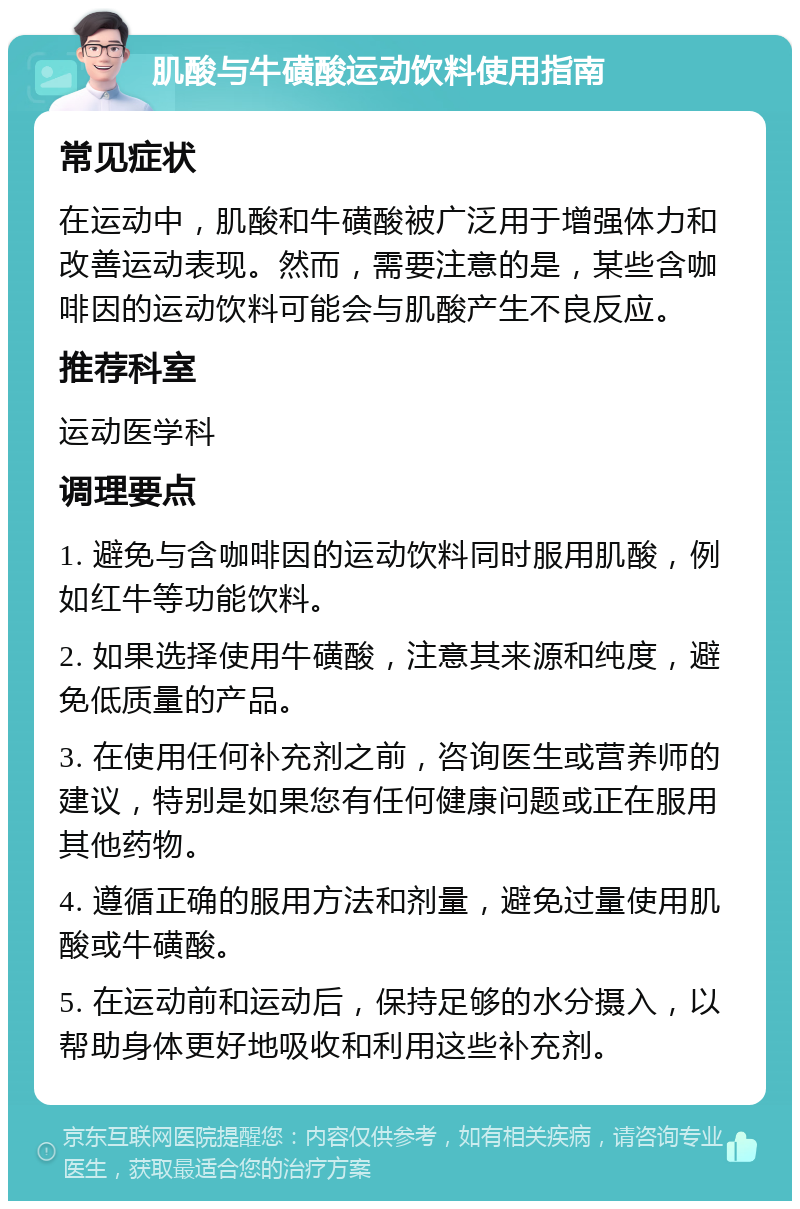 肌酸与牛磺酸运动饮料使用指南 常见症状 在运动中，肌酸和牛磺酸被广泛用于增强体力和改善运动表现。然而，需要注意的是，某些含咖啡因的运动饮料可能会与肌酸产生不良反应。 推荐科室 运动医学科 调理要点 1. 避免与含咖啡因的运动饮料同时服用肌酸，例如红牛等功能饮料。 2. 如果选择使用牛磺酸，注意其来源和纯度，避免低质量的产品。 3. 在使用任何补充剂之前，咨询医生或营养师的建议，特别是如果您有任何健康问题或正在服用其他药物。 4. 遵循正确的服用方法和剂量，避免过量使用肌酸或牛磺酸。 5. 在运动前和运动后，保持足够的水分摄入，以帮助身体更好地吸收和利用这些补充剂。