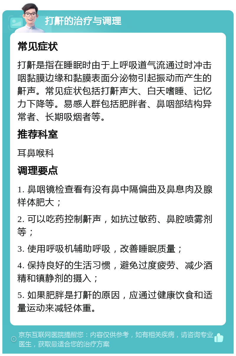 打鼾的治疗与调理 常见症状 打鼾是指在睡眠时由于上呼吸道气流通过时冲击咽黏膜边缘和黏膜表面分泌物引起振动而产生的鼾声。常见症状包括打鼾声大、白天嗜睡、记忆力下降等。易感人群包括肥胖者、鼻咽部结构异常者、长期吸烟者等。 推荐科室 耳鼻喉科 调理要点 1. 鼻咽镜检查看有没有鼻中隔偏曲及鼻息肉及腺样体肥大； 2. 可以吃药控制鼾声，如抗过敏药、鼻腔喷雾剂等； 3. 使用呼吸机辅助呼吸，改善睡眠质量； 4. 保持良好的生活习惯，避免过度疲劳、减少酒精和镇静剂的摄入； 5. 如果肥胖是打鼾的原因，应通过健康饮食和适量运动来减轻体重。