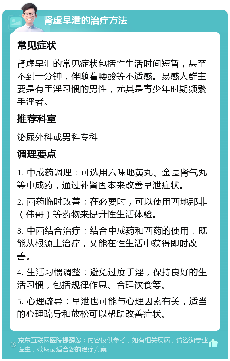 肾虚早泄的治疗方法 常见症状 肾虚早泄的常见症状包括性生活时间短暂，甚至不到一分钟，伴随着腰酸等不适感。易感人群主要是有手淫习惯的男性，尤其是青少年时期频繁手淫者。 推荐科室 泌尿外科或男科专科 调理要点 1. 中成药调理：可选用六味地黄丸、金匮肾气丸等中成药，通过补肾固本来改善早泄症状。 2. 西药临时改善：在必要时，可以使用西地那非（伟哥）等药物来提升性生活体验。 3. 中西结合治疗：结合中成药和西药的使用，既能从根源上治疗，又能在性生活中获得即时改善。 4. 生活习惯调整：避免过度手淫，保持良好的生活习惯，包括规律作息、合理饮食等。 5. 心理疏导：早泄也可能与心理因素有关，适当的心理疏导和放松可以帮助改善症状。