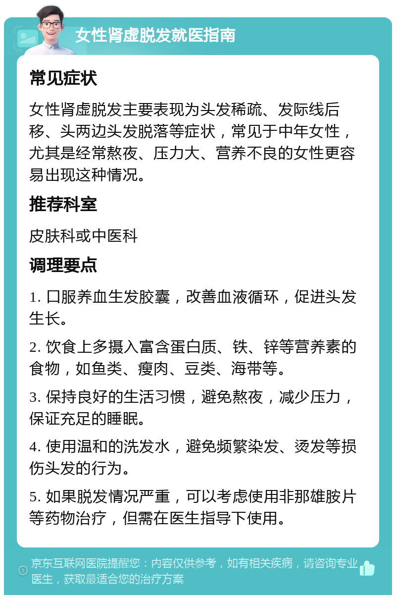 女性肾虚脱发就医指南 常见症状 女性肾虚脱发主要表现为头发稀疏、发际线后移、头两边头发脱落等症状，常见于中年女性，尤其是经常熬夜、压力大、营养不良的女性更容易出现这种情况。 推荐科室 皮肤科或中医科 调理要点 1. 口服养血生发胶囊，改善血液循环，促进头发生长。 2. 饮食上多摄入富含蛋白质、铁、锌等营养素的食物，如鱼类、瘦肉、豆类、海带等。 3. 保持良好的生活习惯，避免熬夜，减少压力，保证充足的睡眠。 4. 使用温和的洗发水，避免频繁染发、烫发等损伤头发的行为。 5. 如果脱发情况严重，可以考虑使用非那雄胺片等药物治疗，但需在医生指导下使用。