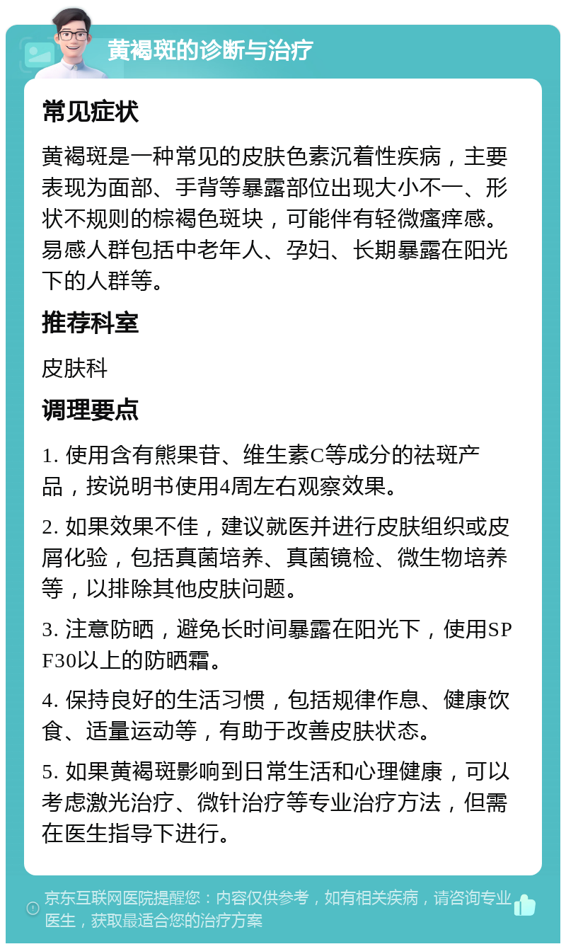 黄褐斑的诊断与治疗 常见症状 黄褐斑是一种常见的皮肤色素沉着性疾病，主要表现为面部、手背等暴露部位出现大小不一、形状不规则的棕褐色斑块，可能伴有轻微瘙痒感。易感人群包括中老年人、孕妇、长期暴露在阳光下的人群等。 推荐科室 皮肤科 调理要点 1. 使用含有熊果苷、维生素C等成分的祛斑产品，按说明书使用4周左右观察效果。 2. 如果效果不佳，建议就医并进行皮肤组织或皮屑化验，包括真菌培养、真菌镜检、微生物培养等，以排除其他皮肤问题。 3. 注意防晒，避免长时间暴露在阳光下，使用SPF30以上的防晒霜。 4. 保持良好的生活习惯，包括规律作息、健康饮食、适量运动等，有助于改善皮肤状态。 5. 如果黄褐斑影响到日常生活和心理健康，可以考虑激光治疗、微针治疗等专业治疗方法，但需在医生指导下进行。