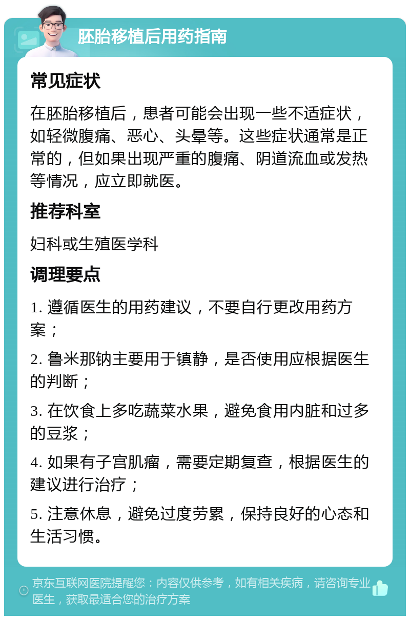 胚胎移植后用药指南 常见症状 在胚胎移植后，患者可能会出现一些不适症状，如轻微腹痛、恶心、头晕等。这些症状通常是正常的，但如果出现严重的腹痛、阴道流血或发热等情况，应立即就医。 推荐科室 妇科或生殖医学科 调理要点 1. 遵循医生的用药建议，不要自行更改用药方案； 2. 鲁米那钠主要用于镇静，是否使用应根据医生的判断； 3. 在饮食上多吃蔬菜水果，避免食用内脏和过多的豆浆； 4. 如果有子宫肌瘤，需要定期复查，根据医生的建议进行治疗； 5. 注意休息，避免过度劳累，保持良好的心态和生活习惯。