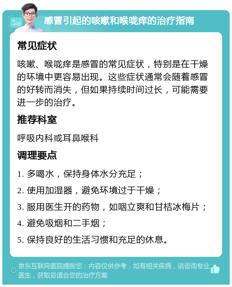 感冒引起的咳嗽和喉咙痒的治疗指南 常见症状 咳嗽、喉咙痒是感冒的常见症状，特别是在干燥的环境中更容易出现。这些症状通常会随着感冒的好转而消失，但如果持续时间过长，可能需要进一步的治疗。 推荐科室 呼吸内科或耳鼻喉科 调理要点 1. 多喝水，保持身体水分充足； 2. 使用加湿器，避免环境过于干燥； 3. 服用医生开的药物，如咽立爽和甘桔冰梅片； 4. 避免吸烟和二手烟； 5. 保持良好的生活习惯和充足的休息。