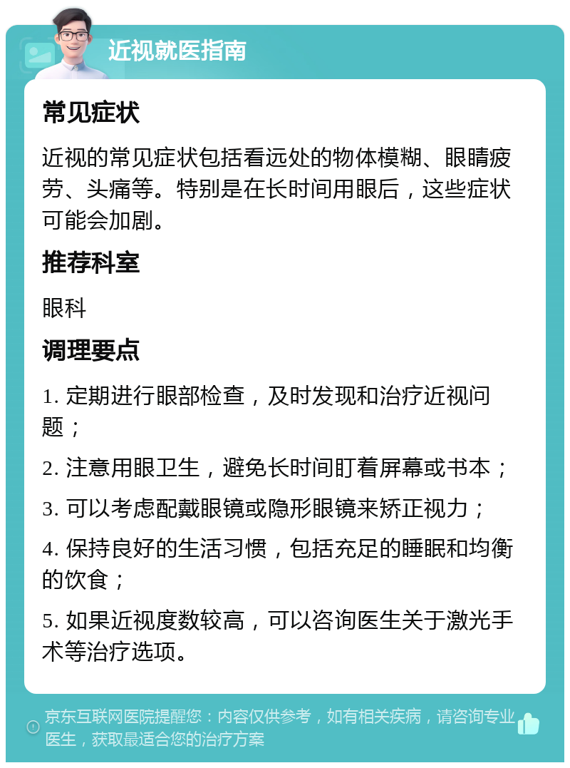 近视就医指南 常见症状 近视的常见症状包括看远处的物体模糊、眼睛疲劳、头痛等。特别是在长时间用眼后，这些症状可能会加剧。 推荐科室 眼科 调理要点 1. 定期进行眼部检查，及时发现和治疗近视问题； 2. 注意用眼卫生，避免长时间盯着屏幕或书本； 3. 可以考虑配戴眼镜或隐形眼镜来矫正视力； 4. 保持良好的生活习惯，包括充足的睡眠和均衡的饮食； 5. 如果近视度数较高，可以咨询医生关于激光手术等治疗选项。