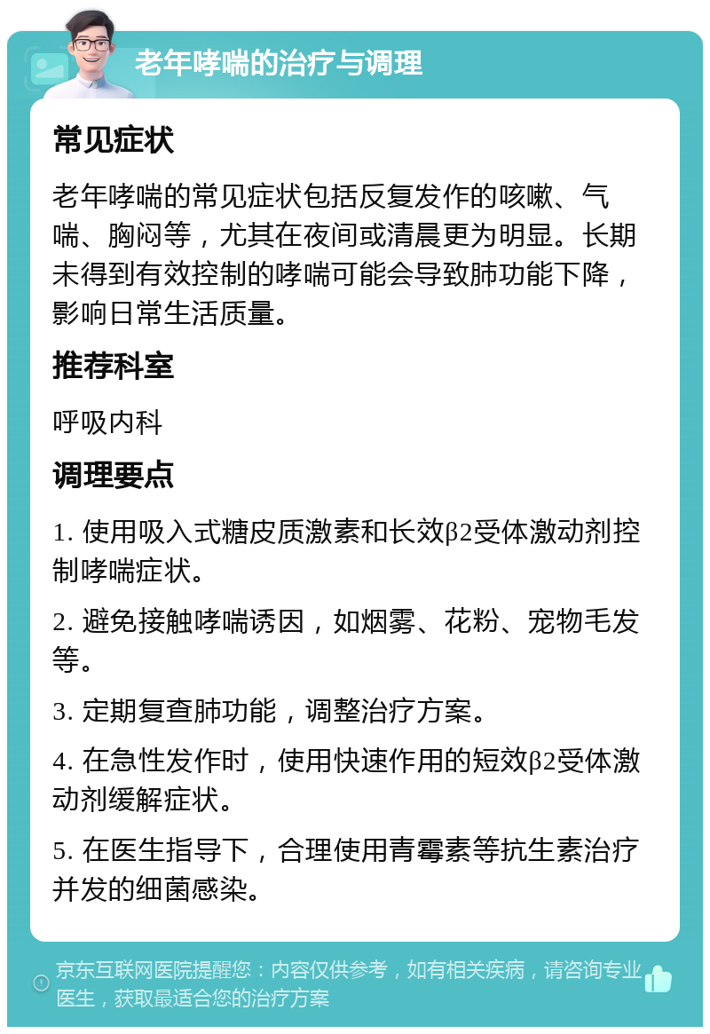 老年哮喘的治疗与调理 常见症状 老年哮喘的常见症状包括反复发作的咳嗽、气喘、胸闷等，尤其在夜间或清晨更为明显。长期未得到有效控制的哮喘可能会导致肺功能下降，影响日常生活质量。 推荐科室 呼吸内科 调理要点 1. 使用吸入式糖皮质激素和长效β2受体激动剂控制哮喘症状。 2. 避免接触哮喘诱因，如烟雾、花粉、宠物毛发等。 3. 定期复查肺功能，调整治疗方案。 4. 在急性发作时，使用快速作用的短效β2受体激动剂缓解症状。 5. 在医生指导下，合理使用青霉素等抗生素治疗并发的细菌感染。