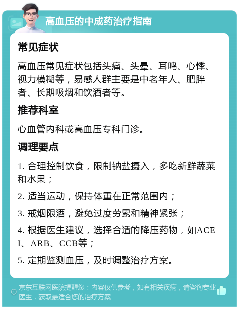 高血压的中成药治疗指南 常见症状 高血压常见症状包括头痛、头晕、耳鸣、心悸、视力模糊等，易感人群主要是中老年人、肥胖者、长期吸烟和饮酒者等。 推荐科室 心血管内科或高血压专科门诊。 调理要点 1. 合理控制饮食，限制钠盐摄入，多吃新鲜蔬菜和水果； 2. 适当运动，保持体重在正常范围内； 3. 戒烟限酒，避免过度劳累和精神紧张； 4. 根据医生建议，选择合适的降压药物，如ACEI、ARB、CCB等； 5. 定期监测血压，及时调整治疗方案。