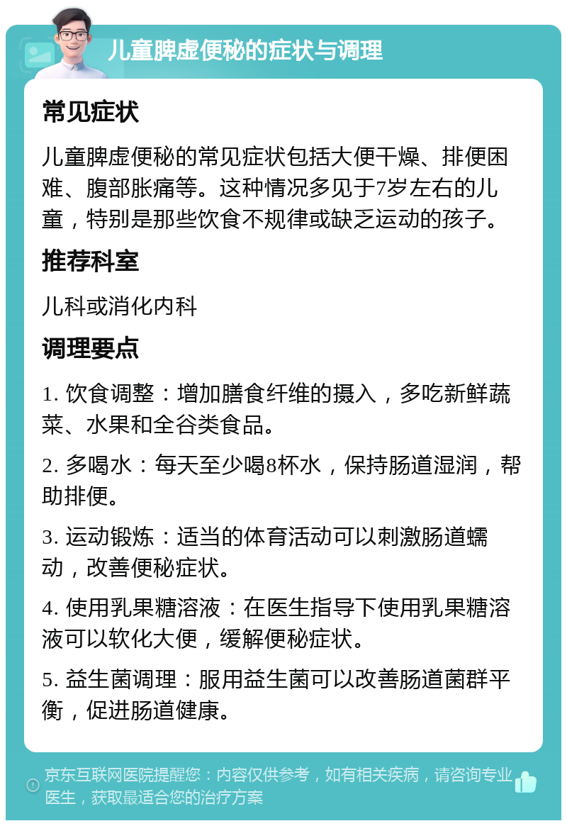 儿童脾虚便秘的症状与调理 常见症状 儿童脾虚便秘的常见症状包括大便干燥、排便困难、腹部胀痛等。这种情况多见于7岁左右的儿童，特别是那些饮食不规律或缺乏运动的孩子。 推荐科室 儿科或消化内科 调理要点 1. 饮食调整：增加膳食纤维的摄入，多吃新鲜蔬菜、水果和全谷类食品。 2. 多喝水：每天至少喝8杯水，保持肠道湿润，帮助排便。 3. 运动锻炼：适当的体育活动可以刺激肠道蠕动，改善便秘症状。 4. 使用乳果糖溶液：在医生指导下使用乳果糖溶液可以软化大便，缓解便秘症状。 5. 益生菌调理：服用益生菌可以改善肠道菌群平衡，促进肠道健康。