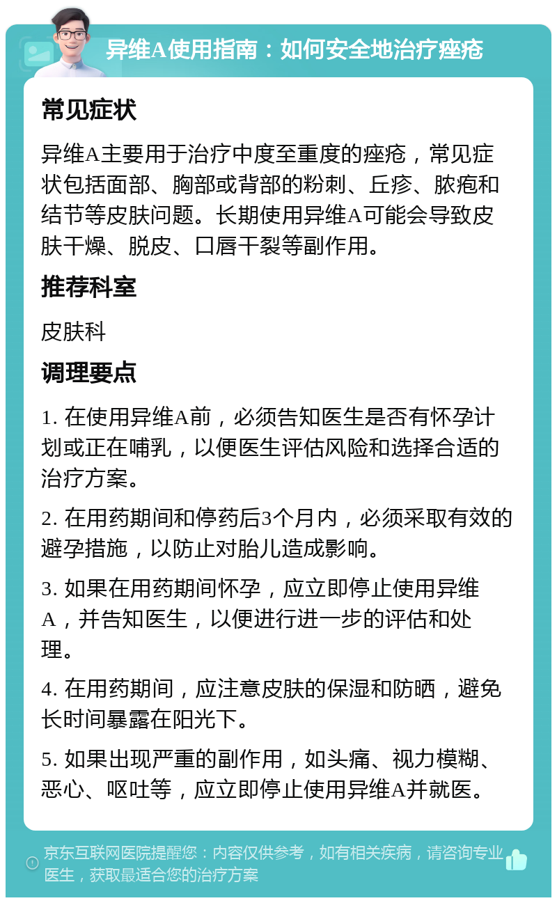 异维A使用指南：如何安全地治疗痤疮 常见症状 异维A主要用于治疗中度至重度的痤疮，常见症状包括面部、胸部或背部的粉刺、丘疹、脓疱和结节等皮肤问题。长期使用异维A可能会导致皮肤干燥、脱皮、口唇干裂等副作用。 推荐科室 皮肤科 调理要点 1. 在使用异维A前，必须告知医生是否有怀孕计划或正在哺乳，以便医生评估风险和选择合适的治疗方案。 2. 在用药期间和停药后3个月内，必须采取有效的避孕措施，以防止对胎儿造成影响。 3. 如果在用药期间怀孕，应立即停止使用异维A，并告知医生，以便进行进一步的评估和处理。 4. 在用药期间，应注意皮肤的保湿和防晒，避免长时间暴露在阳光下。 5. 如果出现严重的副作用，如头痛、视力模糊、恶心、呕吐等，应立即停止使用异维A并就医。