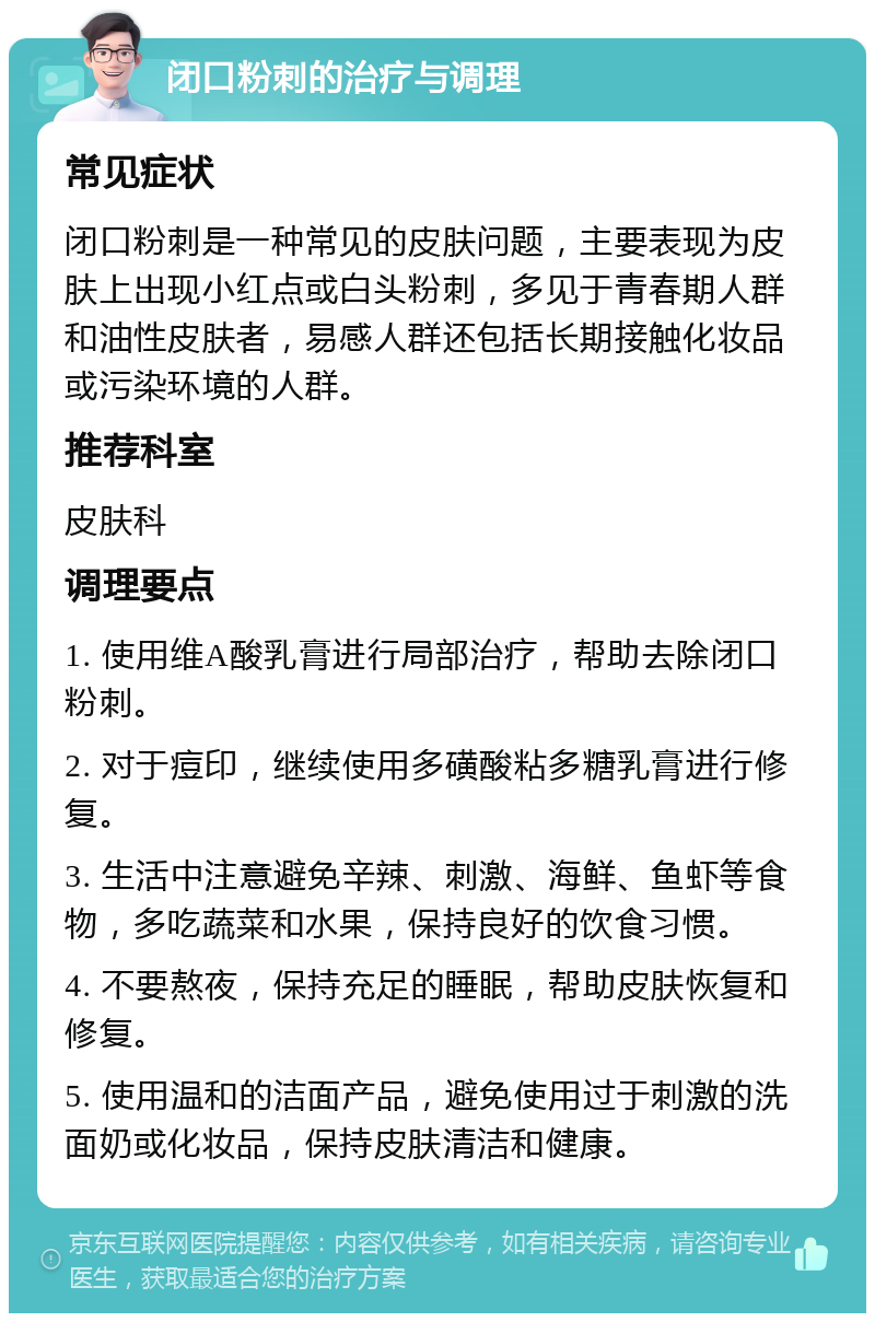 闭口粉刺的治疗与调理 常见症状 闭口粉刺是一种常见的皮肤问题，主要表现为皮肤上出现小红点或白头粉刺，多见于青春期人群和油性皮肤者，易感人群还包括长期接触化妆品或污染环境的人群。 推荐科室 皮肤科 调理要点 1. 使用维A酸乳膏进行局部治疗，帮助去除闭口粉刺。 2. 对于痘印，继续使用多磺酸粘多糖乳膏进行修复。 3. 生活中注意避免辛辣、刺激、海鲜、鱼虾等食物，多吃蔬菜和水果，保持良好的饮食习惯。 4. 不要熬夜，保持充足的睡眠，帮助皮肤恢复和修复。 5. 使用温和的洁面产品，避免使用过于刺激的洗面奶或化妆品，保持皮肤清洁和健康。