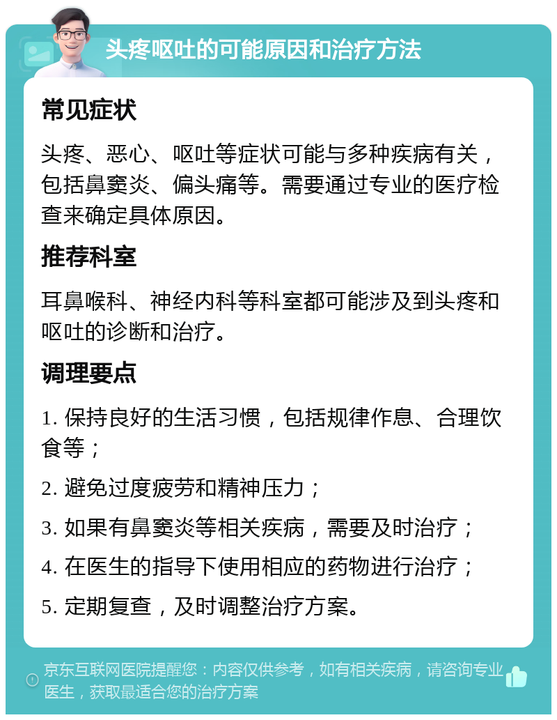 头疼呕吐的可能原因和治疗方法 常见症状 头疼、恶心、呕吐等症状可能与多种疾病有关，包括鼻窦炎、偏头痛等。需要通过专业的医疗检查来确定具体原因。 推荐科室 耳鼻喉科、神经内科等科室都可能涉及到头疼和呕吐的诊断和治疗。 调理要点 1. 保持良好的生活习惯，包括规律作息、合理饮食等； 2. 避免过度疲劳和精神压力； 3. 如果有鼻窦炎等相关疾病，需要及时治疗； 4. 在医生的指导下使用相应的药物进行治疗； 5. 定期复查，及时调整治疗方案。