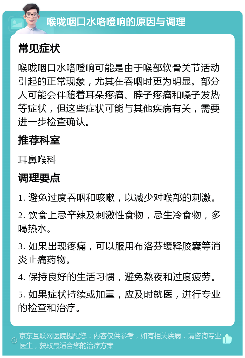 喉咙咽口水咯噔响的原因与调理 常见症状 喉咙咽口水咯噔响可能是由于喉部软骨关节活动引起的正常现象，尤其在吞咽时更为明显。部分人可能会伴随着耳朵疼痛、脖子疼痛和嗓子发热等症状，但这些症状可能与其他疾病有关，需要进一步检查确认。 推荐科室 耳鼻喉科 调理要点 1. 避免过度吞咽和咳嗽，以减少对喉部的刺激。 2. 饮食上忌辛辣及刺激性食物，忌生冷食物，多喝热水。 3. 如果出现疼痛，可以服用布洛芬缓释胶囊等消炎止痛药物。 4. 保持良好的生活习惯，避免熬夜和过度疲劳。 5. 如果症状持续或加重，应及时就医，进行专业的检查和治疗。