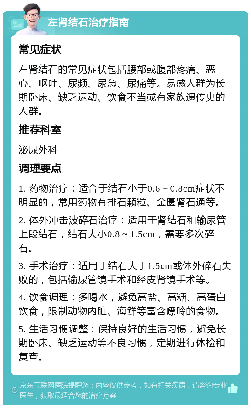 左肾结石治疗指南 常见症状 左肾结石的常见症状包括腰部或腹部疼痛、恶心、呕吐、尿频、尿急、尿痛等。易感人群为长期卧床、缺乏运动、饮食不当或有家族遗传史的人群。 推荐科室 泌尿外科 调理要点 1. 药物治疗：适合于结石小于0.6～0.8cm症状不明显的，常用药物有排石颗粒、金匮肾石通等。 2. 体外冲击波碎石治疗：适用于肾结石和输尿管上段结石，结石大小0.8～1.5cm，需要多次碎石。 3. 手术治疗：适用于结石大于1.5cm或体外碎石失败的，包括输尿管镜手术和经皮肾镜手术等。 4. 饮食调理：多喝水，避免高盐、高糖、高蛋白饮食，限制动物内脏、海鲜等富含嘌呤的食物。 5. 生活习惯调整：保持良好的生活习惯，避免长期卧床、缺乏运动等不良习惯，定期进行体检和复查。