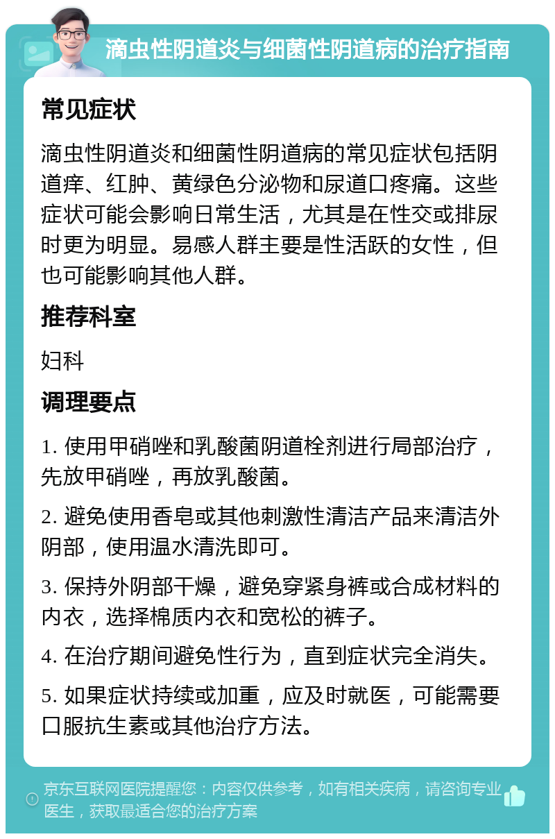 滴虫性阴道炎与细菌性阴道病的治疗指南 常见症状 滴虫性阴道炎和细菌性阴道病的常见症状包括阴道痒、红肿、黄绿色分泌物和尿道口疼痛。这些症状可能会影响日常生活，尤其是在性交或排尿时更为明显。易感人群主要是性活跃的女性，但也可能影响其他人群。 推荐科室 妇科 调理要点 1. 使用甲硝唑和乳酸菌阴道栓剂进行局部治疗，先放甲硝唑，再放乳酸菌。 2. 避免使用香皂或其他刺激性清洁产品来清洁外阴部，使用温水清洗即可。 3. 保持外阴部干燥，避免穿紧身裤或合成材料的内衣，选择棉质内衣和宽松的裤子。 4. 在治疗期间避免性行为，直到症状完全消失。 5. 如果症状持续或加重，应及时就医，可能需要口服抗生素或其他治疗方法。