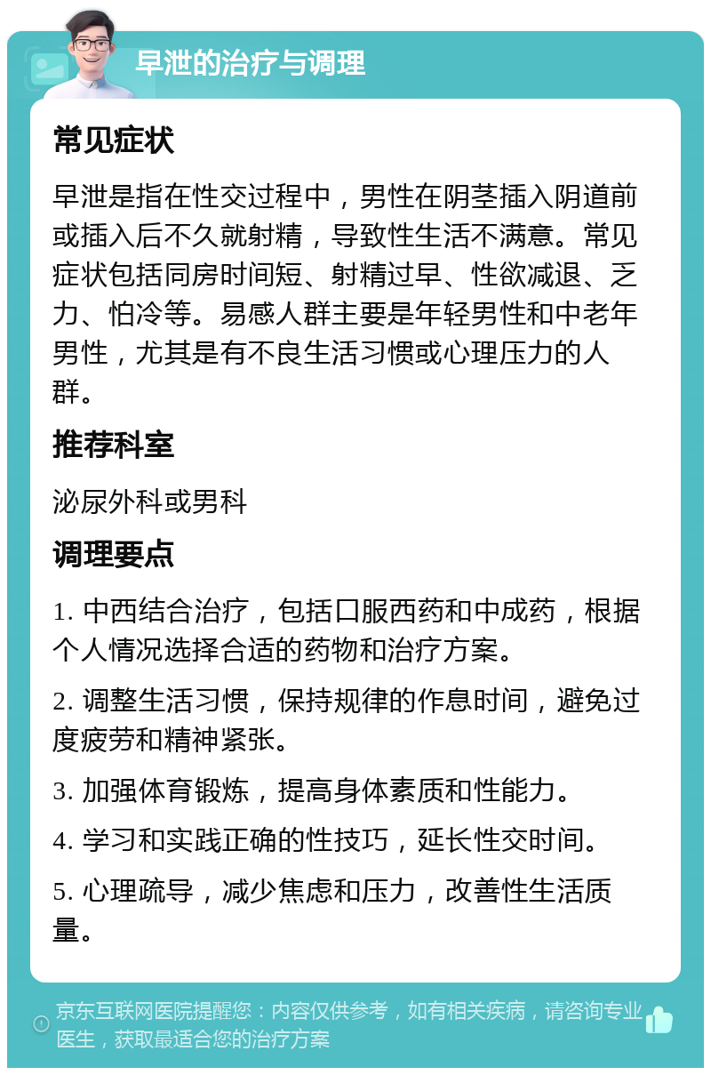 早泄的治疗与调理 常见症状 早泄是指在性交过程中，男性在阴茎插入阴道前或插入后不久就射精，导致性生活不满意。常见症状包括同房时间短、射精过早、性欲减退、乏力、怕冷等。易感人群主要是年轻男性和中老年男性，尤其是有不良生活习惯或心理压力的人群。 推荐科室 泌尿外科或男科 调理要点 1. 中西结合治疗，包括口服西药和中成药，根据个人情况选择合适的药物和治疗方案。 2. 调整生活习惯，保持规律的作息时间，避免过度疲劳和精神紧张。 3. 加强体育锻炼，提高身体素质和性能力。 4. 学习和实践正确的性技巧，延长性交时间。 5. 心理疏导，减少焦虑和压力，改善性生活质量。