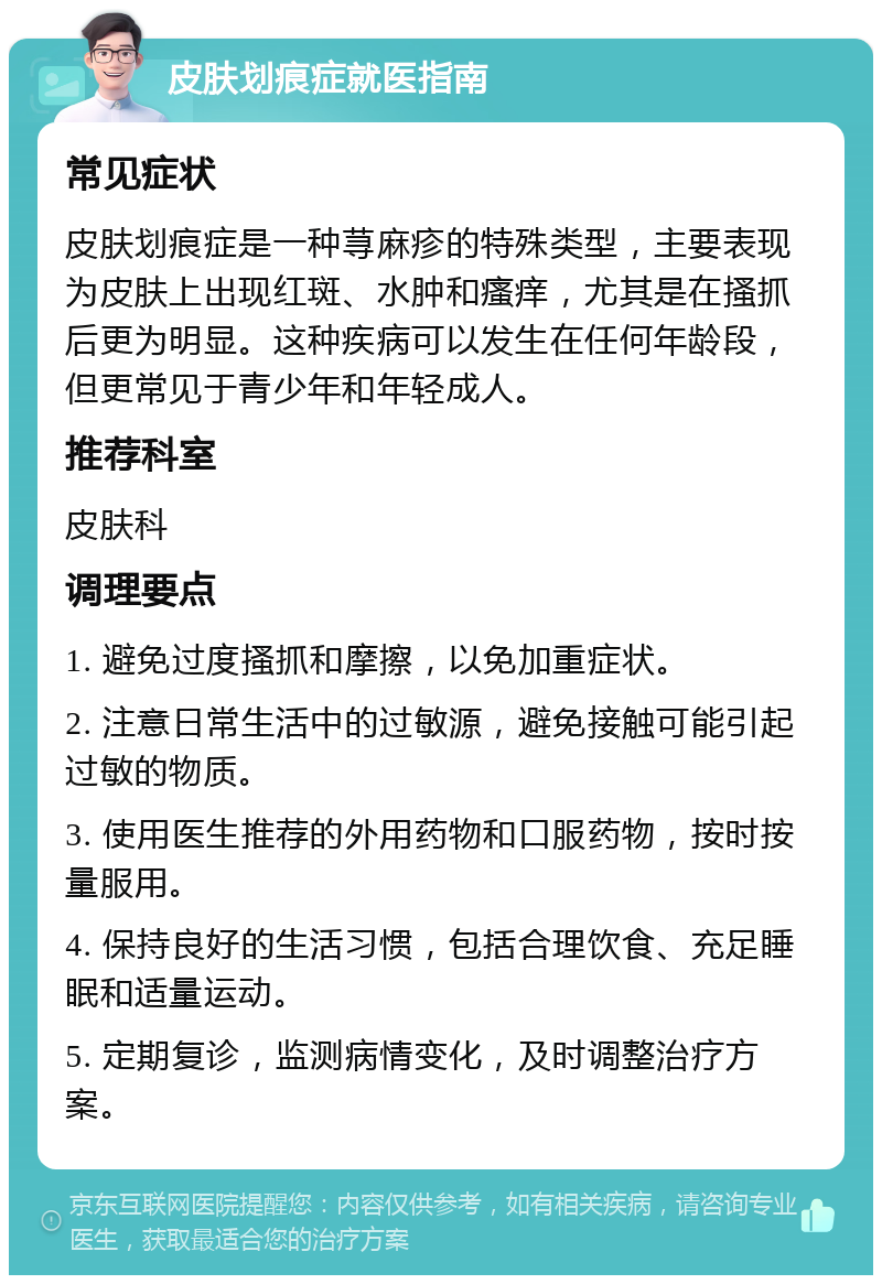 皮肤划痕症就医指南 常见症状 皮肤划痕症是一种荨麻疹的特殊类型，主要表现为皮肤上出现红斑、水肿和瘙痒，尤其是在搔抓后更为明显。这种疾病可以发生在任何年龄段，但更常见于青少年和年轻成人。 推荐科室 皮肤科 调理要点 1. 避免过度搔抓和摩擦，以免加重症状。 2. 注意日常生活中的过敏源，避免接触可能引起过敏的物质。 3. 使用医生推荐的外用药物和口服药物，按时按量服用。 4. 保持良好的生活习惯，包括合理饮食、充足睡眠和适量运动。 5. 定期复诊，监测病情变化，及时调整治疗方案。