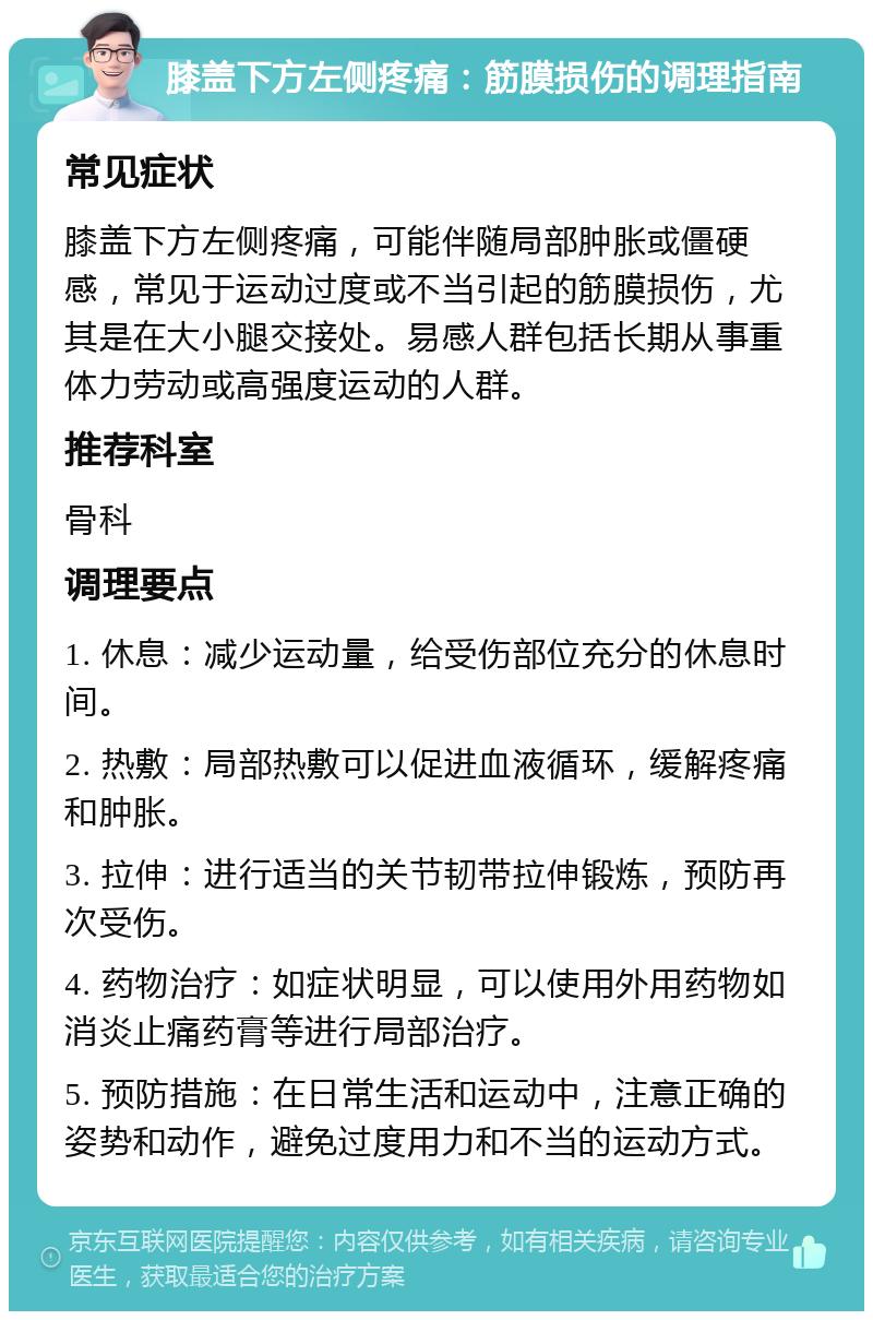 膝盖下方左侧疼痛：筋膜损伤的调理指南 常见症状 膝盖下方左侧疼痛，可能伴随局部肿胀或僵硬感，常见于运动过度或不当引起的筋膜损伤，尤其是在大小腿交接处。易感人群包括长期从事重体力劳动或高强度运动的人群。 推荐科室 骨科 调理要点 1. 休息：减少运动量，给受伤部位充分的休息时间。 2. 热敷：局部热敷可以促进血液循环，缓解疼痛和肿胀。 3. 拉伸：进行适当的关节韧带拉伸锻炼，预防再次受伤。 4. 药物治疗：如症状明显，可以使用外用药物如消炎止痛药膏等进行局部治疗。 5. 预防措施：在日常生活和运动中，注意正确的姿势和动作，避免过度用力和不当的运动方式。