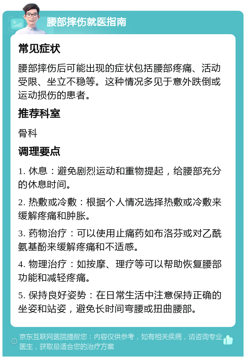 腰部摔伤就医指南 常见症状 腰部摔伤后可能出现的症状包括腰部疼痛、活动受限、坐立不稳等。这种情况多见于意外跌倒或运动损伤的患者。 推荐科室 骨科 调理要点 1. 休息：避免剧烈运动和重物提起，给腰部充分的休息时间。 2. 热敷或冷敷：根据个人情况选择热敷或冷敷来缓解疼痛和肿胀。 3. 药物治疗：可以使用止痛药如布洛芬或对乙酰氨基酚来缓解疼痛和不适感。 4. 物理治疗：如按摩、理疗等可以帮助恢复腰部功能和减轻疼痛。 5. 保持良好姿势：在日常生活中注意保持正确的坐姿和站姿，避免长时间弯腰或扭曲腰部。