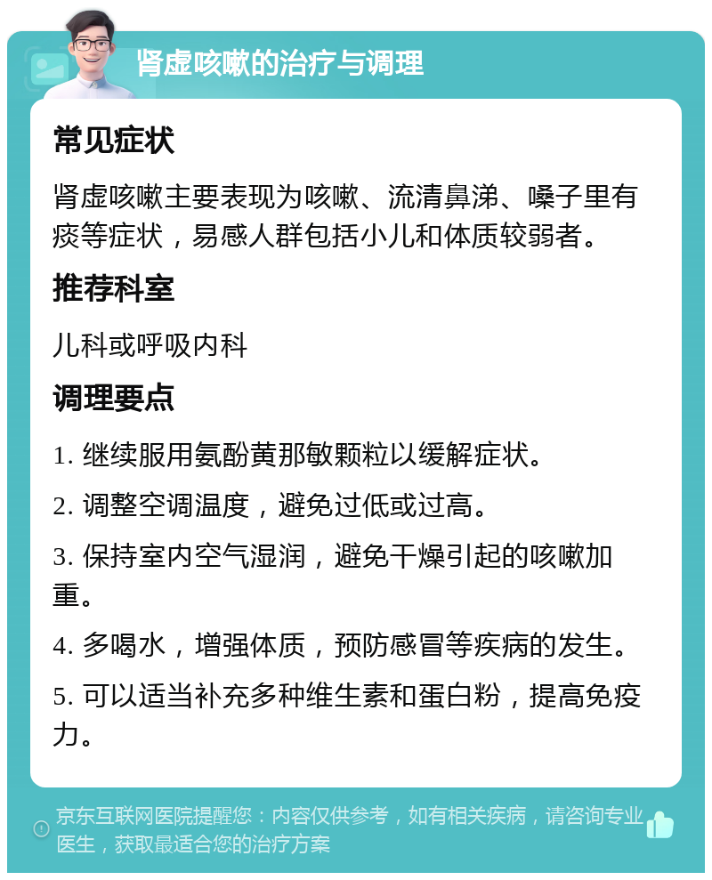 肾虚咳嗽的治疗与调理 常见症状 肾虚咳嗽主要表现为咳嗽、流清鼻涕、嗓子里有痰等症状，易感人群包括小儿和体质较弱者。 推荐科室 儿科或呼吸内科 调理要点 1. 继续服用氨酚黄那敏颗粒以缓解症状。 2. 调整空调温度，避免过低或过高。 3. 保持室内空气湿润，避免干燥引起的咳嗽加重。 4. 多喝水，增强体质，预防感冒等疾病的发生。 5. 可以适当补充多种维生素和蛋白粉，提高免疫力。