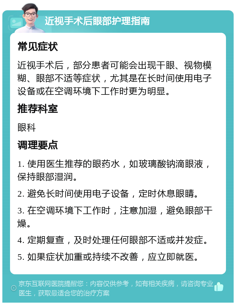 近视手术后眼部护理指南 常见症状 近视手术后，部分患者可能会出现干眼、视物模糊、眼部不适等症状，尤其是在长时间使用电子设备或在空调环境下工作时更为明显。 推荐科室 眼科 调理要点 1. 使用医生推荐的眼药水，如玻璃酸钠滴眼液，保持眼部湿润。 2. 避免长时间使用电子设备，定时休息眼睛。 3. 在空调环境下工作时，注意加湿，避免眼部干燥。 4. 定期复查，及时处理任何眼部不适或并发症。 5. 如果症状加重或持续不改善，应立即就医。