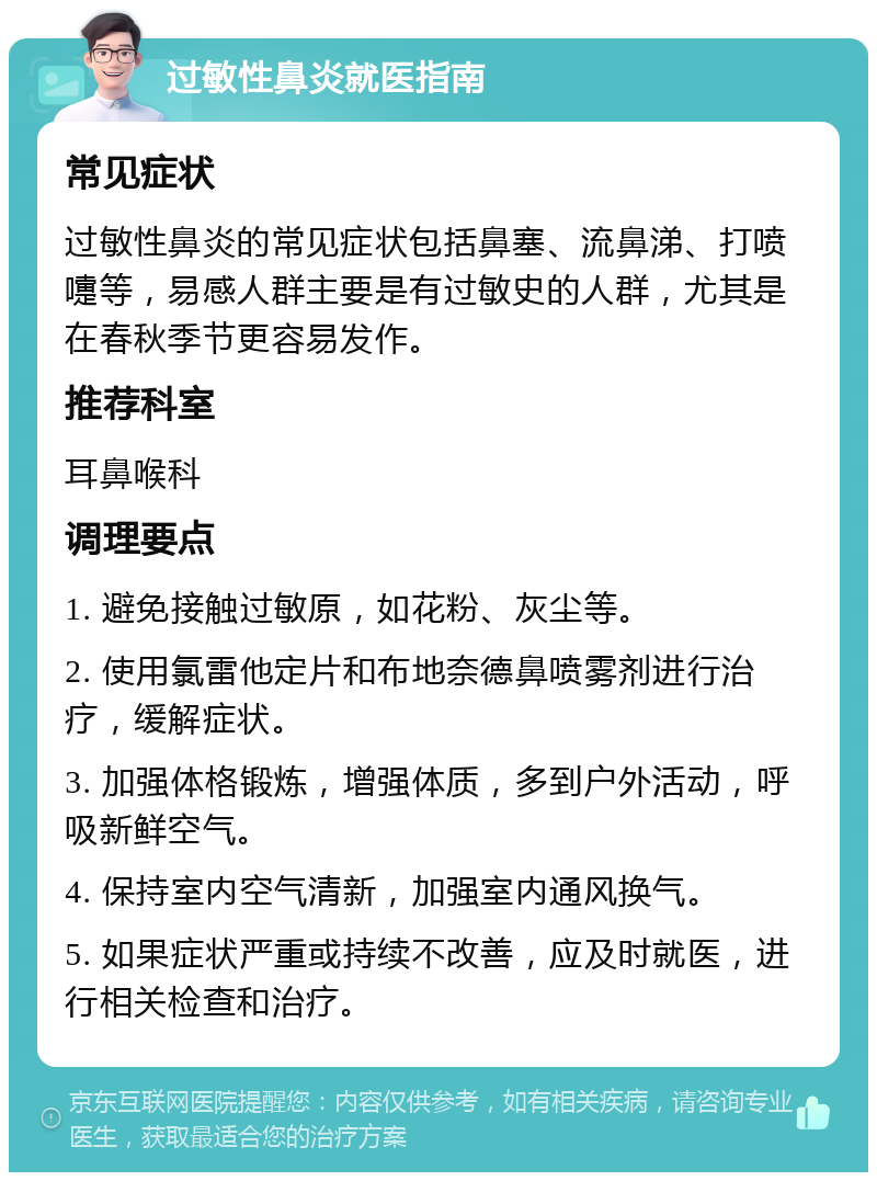 过敏性鼻炎就医指南 常见症状 过敏性鼻炎的常见症状包括鼻塞、流鼻涕、打喷嚏等，易感人群主要是有过敏史的人群，尤其是在春秋季节更容易发作。 推荐科室 耳鼻喉科 调理要点 1. 避免接触过敏原，如花粉、灰尘等。 2. 使用氯雷他定片和布地奈德鼻喷雾剂进行治疗，缓解症状。 3. 加强体格锻炼，增强体质，多到户外活动，呼吸新鲜空气。 4. 保持室内空气清新，加强室内通风换气。 5. 如果症状严重或持续不改善，应及时就医，进行相关检查和治疗。