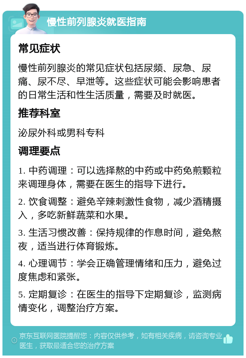 慢性前列腺炎就医指南 常见症状 慢性前列腺炎的常见症状包括尿频、尿急、尿痛、尿不尽、早泄等。这些症状可能会影响患者的日常生活和性生活质量，需要及时就医。 推荐科室 泌尿外科或男科专科 调理要点 1. 中药调理：可以选择熬的中药或中药免煎颗粒来调理身体，需要在医生的指导下进行。 2. 饮食调整：避免辛辣刺激性食物，减少酒精摄入，多吃新鲜蔬菜和水果。 3. 生活习惯改善：保持规律的作息时间，避免熬夜，适当进行体育锻炼。 4. 心理调节：学会正确管理情绪和压力，避免过度焦虑和紧张。 5. 定期复诊：在医生的指导下定期复诊，监测病情变化，调整治疗方案。