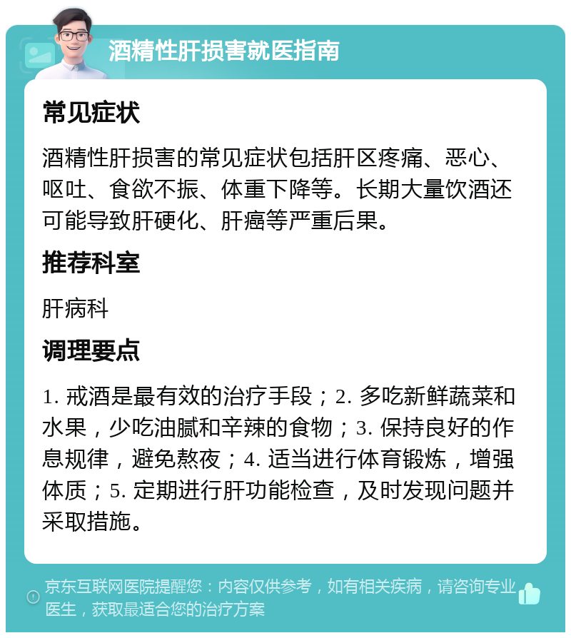 酒精性肝损害就医指南 常见症状 酒精性肝损害的常见症状包括肝区疼痛、恶心、呕吐、食欲不振、体重下降等。长期大量饮酒还可能导致肝硬化、肝癌等严重后果。 推荐科室 肝病科 调理要点 1. 戒酒是最有效的治疗手段；2. 多吃新鲜蔬菜和水果，少吃油腻和辛辣的食物；3. 保持良好的作息规律，避免熬夜；4. 适当进行体育锻炼，增强体质；5. 定期进行肝功能检查，及时发现问题并采取措施。