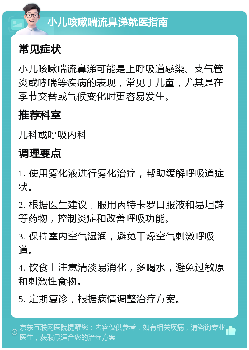 小儿咳嗽喘流鼻涕就医指南 常见症状 小儿咳嗽喘流鼻涕可能是上呼吸道感染、支气管炎或哮喘等疾病的表现，常见于儿童，尤其是在季节交替或气候变化时更容易发生。 推荐科室 儿科或呼吸内科 调理要点 1. 使用雾化液进行雾化治疗，帮助缓解呼吸道症状。 2. 根据医生建议，服用丙特卡罗口服液和易坦静等药物，控制炎症和改善呼吸功能。 3. 保持室内空气湿润，避免干燥空气刺激呼吸道。 4. 饮食上注意清淡易消化，多喝水，避免过敏原和刺激性食物。 5. 定期复诊，根据病情调整治疗方案。