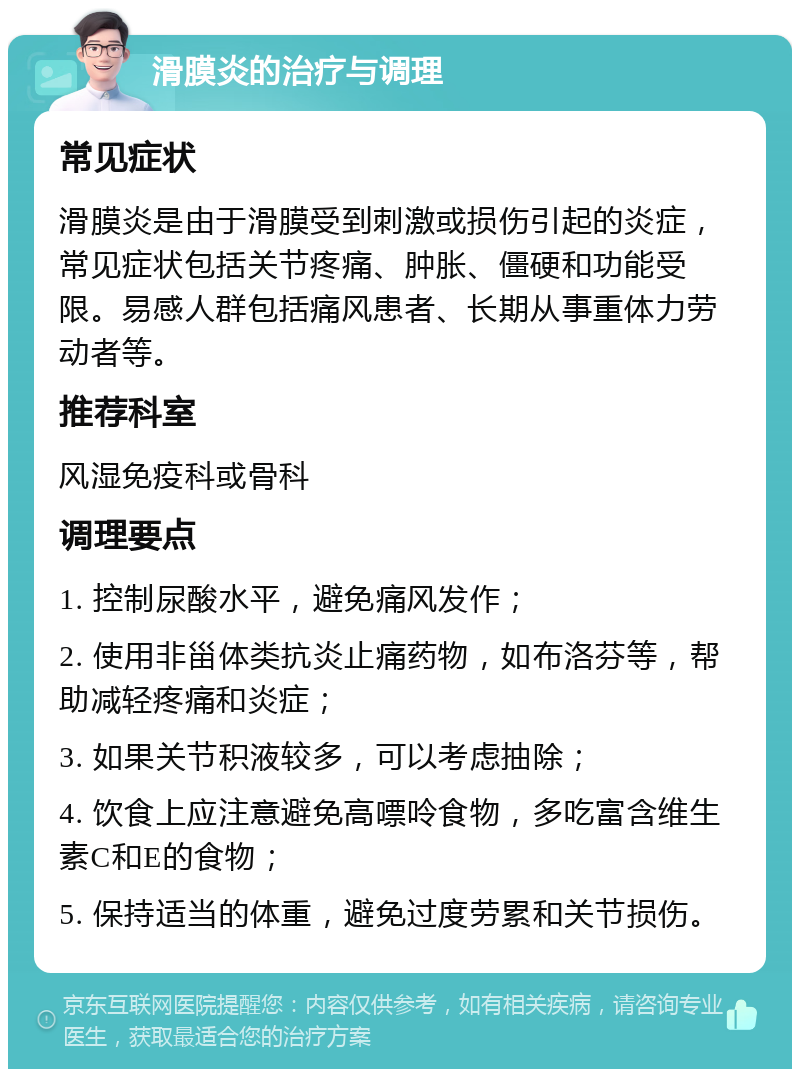 滑膜炎的治疗与调理 常见症状 滑膜炎是由于滑膜受到刺激或损伤引起的炎症，常见症状包括关节疼痛、肿胀、僵硬和功能受限。易感人群包括痛风患者、长期从事重体力劳动者等。 推荐科室 风湿免疫科或骨科 调理要点 1. 控制尿酸水平，避免痛风发作； 2. 使用非甾体类抗炎止痛药物，如布洛芬等，帮助减轻疼痛和炎症； 3. 如果关节积液较多，可以考虑抽除； 4. 饮食上应注意避免高嘌呤食物，多吃富含维生素C和E的食物； 5. 保持适当的体重，避免过度劳累和关节损伤。