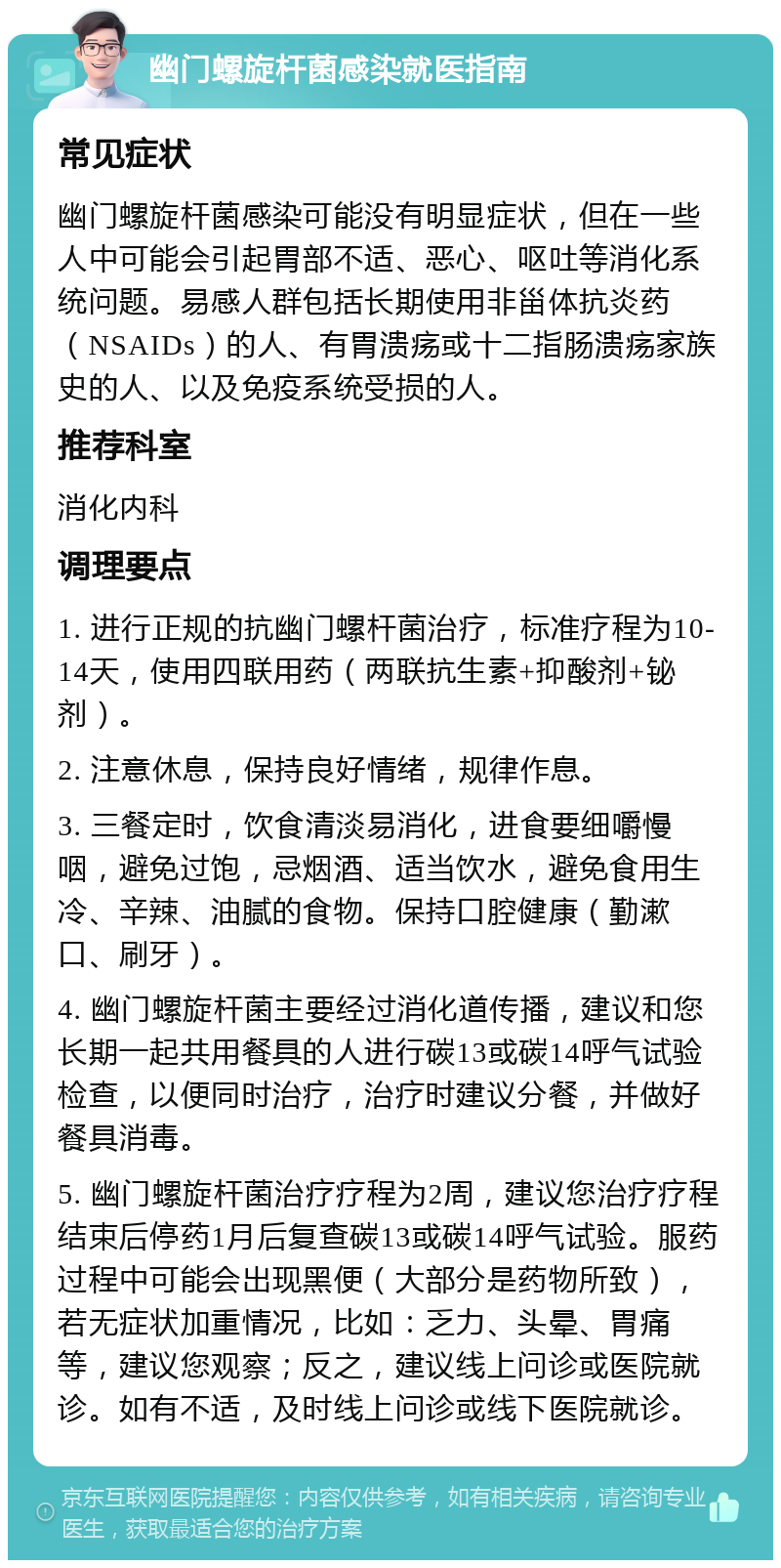 幽门螺旋杆菌感染就医指南 常见症状 幽门螺旋杆菌感染可能没有明显症状，但在一些人中可能会引起胃部不适、恶心、呕吐等消化系统问题。易感人群包括长期使用非甾体抗炎药（NSAIDs）的人、有胃溃疡或十二指肠溃疡家族史的人、以及免疫系统受损的人。 推荐科室 消化内科 调理要点 1. 进行正规的抗幽门螺杆菌治疗，标准疗程为10-14天，使用四联用药（两联抗生素+抑酸剂+铋剂）。 2. 注意休息，保持良好情绪，规律作息。 3. 三餐定时，饮食清淡易消化，进食要细嚼慢咽，避免过饱，忌烟酒、适当饮水，避免食用生冷、辛辣、油腻的食物。保持口腔健康（勤漱口、刷牙）。 4. 幽门螺旋杆菌主要经过消化道传播，建议和您长期一起共用餐具的人进行碳13或碳14呼气试验检查，以便同时治疗，治疗时建议分餐，并做好餐具消毒。 5. 幽门螺旋杆菌治疗疗程为2周，建议您治疗疗程结束后停药1月后复查碳13或碳14呼气试验。服药过程中可能会出现黑便（大部分是药物所致），若无症状加重情况，比如：乏力、头晕、胃痛等，建议您观察；反之，建议线上问诊或医院就诊。如有不适，及时线上问诊或线下医院就诊。