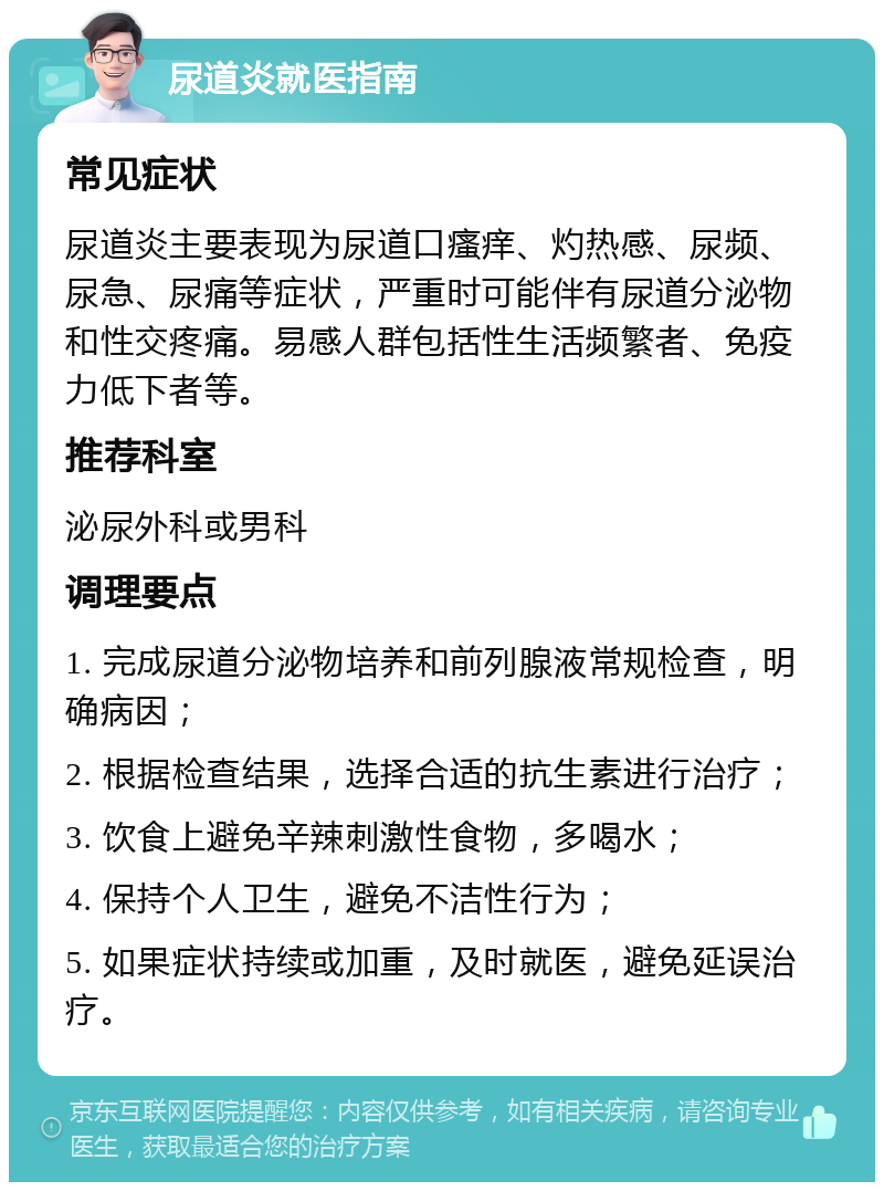 尿道炎就医指南 常见症状 尿道炎主要表现为尿道口瘙痒、灼热感、尿频、尿急、尿痛等症状，严重时可能伴有尿道分泌物和性交疼痛。易感人群包括性生活频繁者、免疫力低下者等。 推荐科室 泌尿外科或男科 调理要点 1. 完成尿道分泌物培养和前列腺液常规检查，明确病因； 2. 根据检查结果，选择合适的抗生素进行治疗； 3. 饮食上避免辛辣刺激性食物，多喝水； 4. 保持个人卫生，避免不洁性行为； 5. 如果症状持续或加重，及时就医，避免延误治疗。