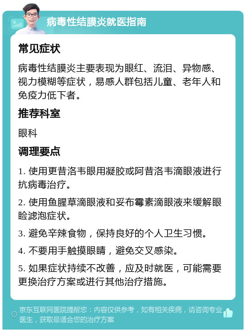 病毒性结膜炎就医指南 常见症状 病毒性结膜炎主要表现为眼红、流泪、异物感、视力模糊等症状，易感人群包括儿童、老年人和免疫力低下者。 推荐科室 眼科 调理要点 1. 使用更昔洛韦眼用凝胶或阿昔洛韦滴眼液进行抗病毒治疗。 2. 使用鱼腥草滴眼液和妥布霉素滴眼液来缓解眼睑滤泡症状。 3. 避免辛辣食物，保持良好的个人卫生习惯。 4. 不要用手触摸眼睛，避免交叉感染。 5. 如果症状持续不改善，应及时就医，可能需要更换治疗方案或进行其他治疗措施。