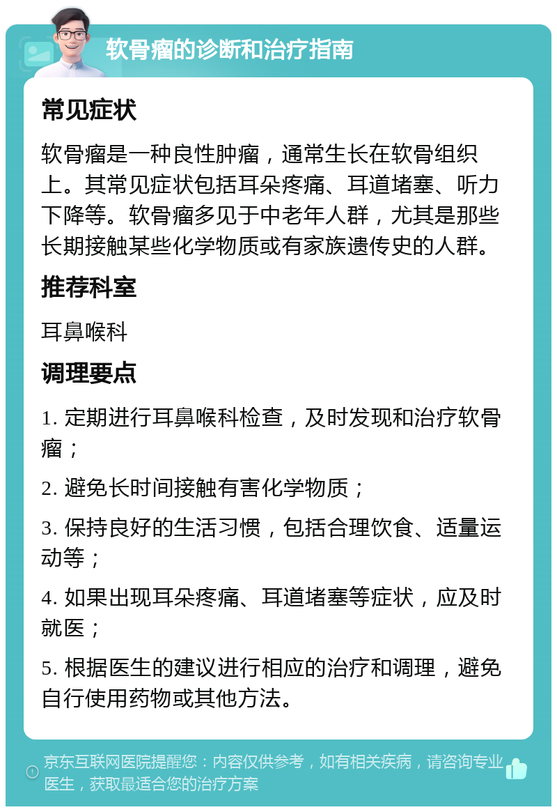 软骨瘤的诊断和治疗指南 常见症状 软骨瘤是一种良性肿瘤，通常生长在软骨组织上。其常见症状包括耳朵疼痛、耳道堵塞、听力下降等。软骨瘤多见于中老年人群，尤其是那些长期接触某些化学物质或有家族遗传史的人群。 推荐科室 耳鼻喉科 调理要点 1. 定期进行耳鼻喉科检查，及时发现和治疗软骨瘤； 2. 避免长时间接触有害化学物质； 3. 保持良好的生活习惯，包括合理饮食、适量运动等； 4. 如果出现耳朵疼痛、耳道堵塞等症状，应及时就医； 5. 根据医生的建议进行相应的治疗和调理，避免自行使用药物或其他方法。