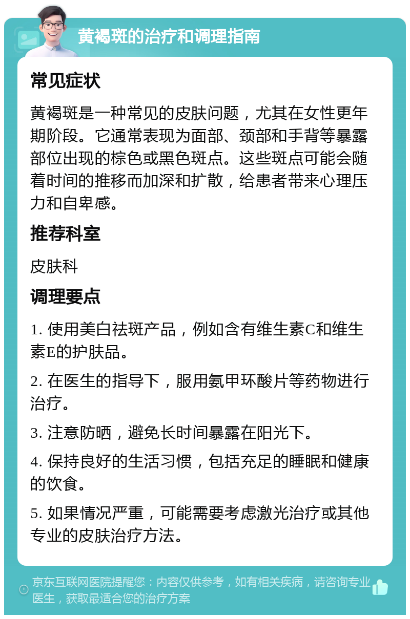 黄褐斑的治疗和调理指南 常见症状 黄褐斑是一种常见的皮肤问题，尤其在女性更年期阶段。它通常表现为面部、颈部和手背等暴露部位出现的棕色或黑色斑点。这些斑点可能会随着时间的推移而加深和扩散，给患者带来心理压力和自卑感。 推荐科室 皮肤科 调理要点 1. 使用美白祛斑产品，例如含有维生素C和维生素E的护肤品。 2. 在医生的指导下，服用氨甲环酸片等药物进行治疗。 3. 注意防晒，避免长时间暴露在阳光下。 4. 保持良好的生活习惯，包括充足的睡眠和健康的饮食。 5. 如果情况严重，可能需要考虑激光治疗或其他专业的皮肤治疗方法。