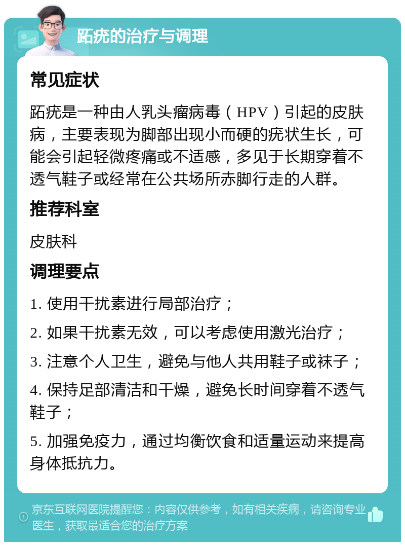 跖疣的治疗与调理 常见症状 跖疣是一种由人乳头瘤病毒（HPV）引起的皮肤病，主要表现为脚部出现小而硬的疣状生长，可能会引起轻微疼痛或不适感，多见于长期穿着不透气鞋子或经常在公共场所赤脚行走的人群。 推荐科室 皮肤科 调理要点 1. 使用干扰素进行局部治疗； 2. 如果干扰素无效，可以考虑使用激光治疗； 3. 注意个人卫生，避免与他人共用鞋子或袜子； 4. 保持足部清洁和干燥，避免长时间穿着不透气鞋子； 5. 加强免疫力，通过均衡饮食和适量运动来提高身体抵抗力。