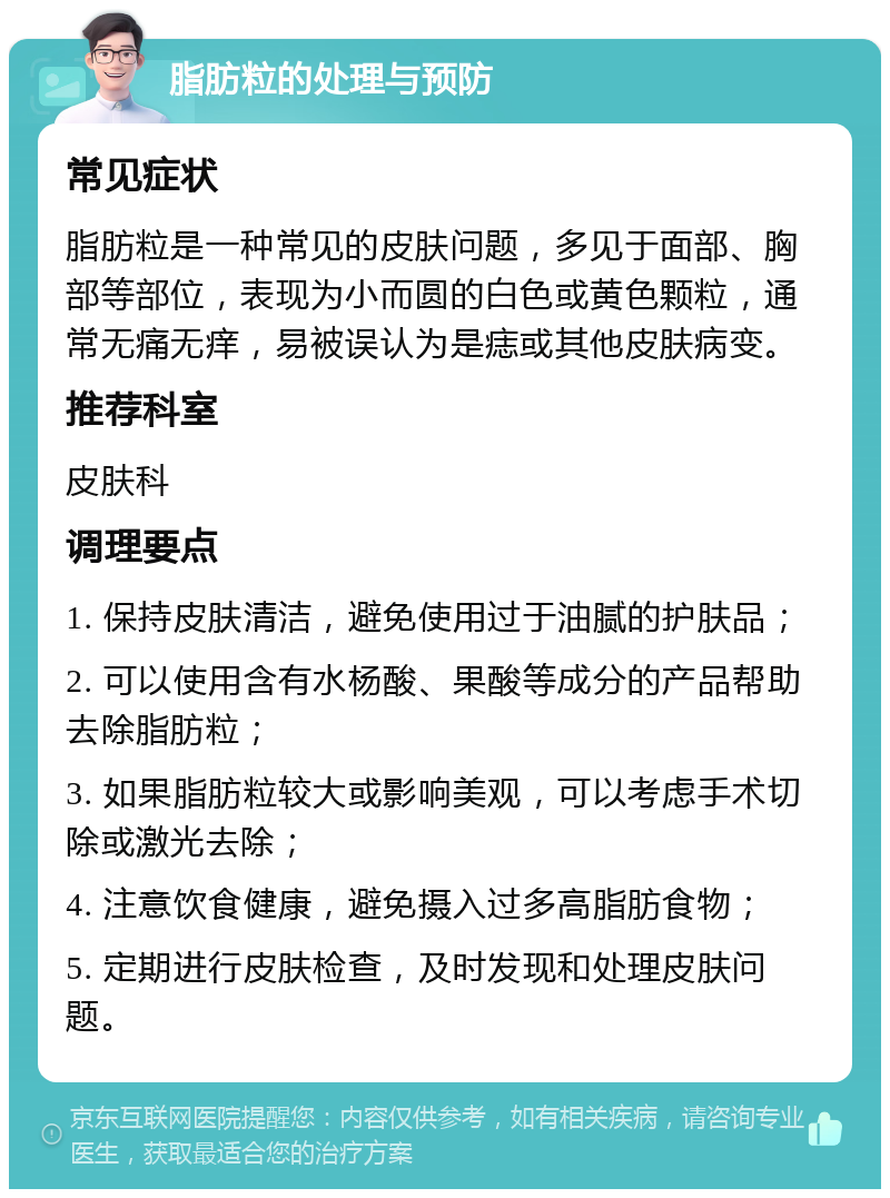 脂肪粒的处理与预防 常见症状 脂肪粒是一种常见的皮肤问题，多见于面部、胸部等部位，表现为小而圆的白色或黄色颗粒，通常无痛无痒，易被误认为是痣或其他皮肤病变。 推荐科室 皮肤科 调理要点 1. 保持皮肤清洁，避免使用过于油腻的护肤品； 2. 可以使用含有水杨酸、果酸等成分的产品帮助去除脂肪粒； 3. 如果脂肪粒较大或影响美观，可以考虑手术切除或激光去除； 4. 注意饮食健康，避免摄入过多高脂肪食物； 5. 定期进行皮肤检查，及时发现和处理皮肤问题。